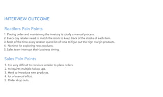 INTERVIEW OUTCOME
Reatilers Pain Points
1. Placing order and maintaining the invetory is totally a manual process.
2. Every day retailer need to match the stock to keep track of the stocks of each item.
3. Most of the time every retailer spend lot of time to ﬁgur out the high margin products.
4. No time for exploring new products.
5. Sales team interrupt their business timing.
Sales Pain Points
1. It is very difﬁcult to convince retailer to place orders.
2. It requires multiple follow ups.
3. Hard to introduce new products.
4. lot of manual effort.
5. Order drop outs.
 