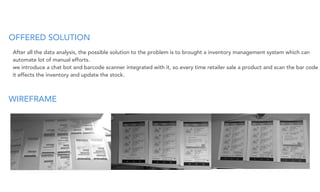 OFFERED SOLUTION
WIREFRAME
After all the data analysis, the possible solution to the problem is to brought a inventory management system which can
automate lot of manual efforts.
we introduce a chat bot and barcode scanner integrated with it, so every time retailer sale a product and scan the bar code
it effects the inventory and update the stock.
 