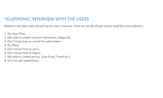 TELEPHONIC INTERVIEW WITH THE USERS
Based on the data captured during the users interview. Here are the list of pain points need the most attention.
1. No clear Data.
2. Not able to create coustom transaction categories.
3. Don’t know how to cancel the subscription.
4. No ﬁlters.
5. Don’t know how to use it.
6. Don’t know how to logout.
7. Not able to create groups. (Like Food, Travel etc.)
8. UI is not self explanatory.
 
