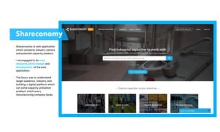 Shareconomy is web application
which connects industry owners
and potential capacity seekers.
I ws engaged to do user
research, UX/UI design and
development of the web
application.
The focus was to understand
target audience, industry and
building a digital platform which
can solve capacity utilisation
problem which every
manufacturing company faces.
•
•
•
Shareconomy
 