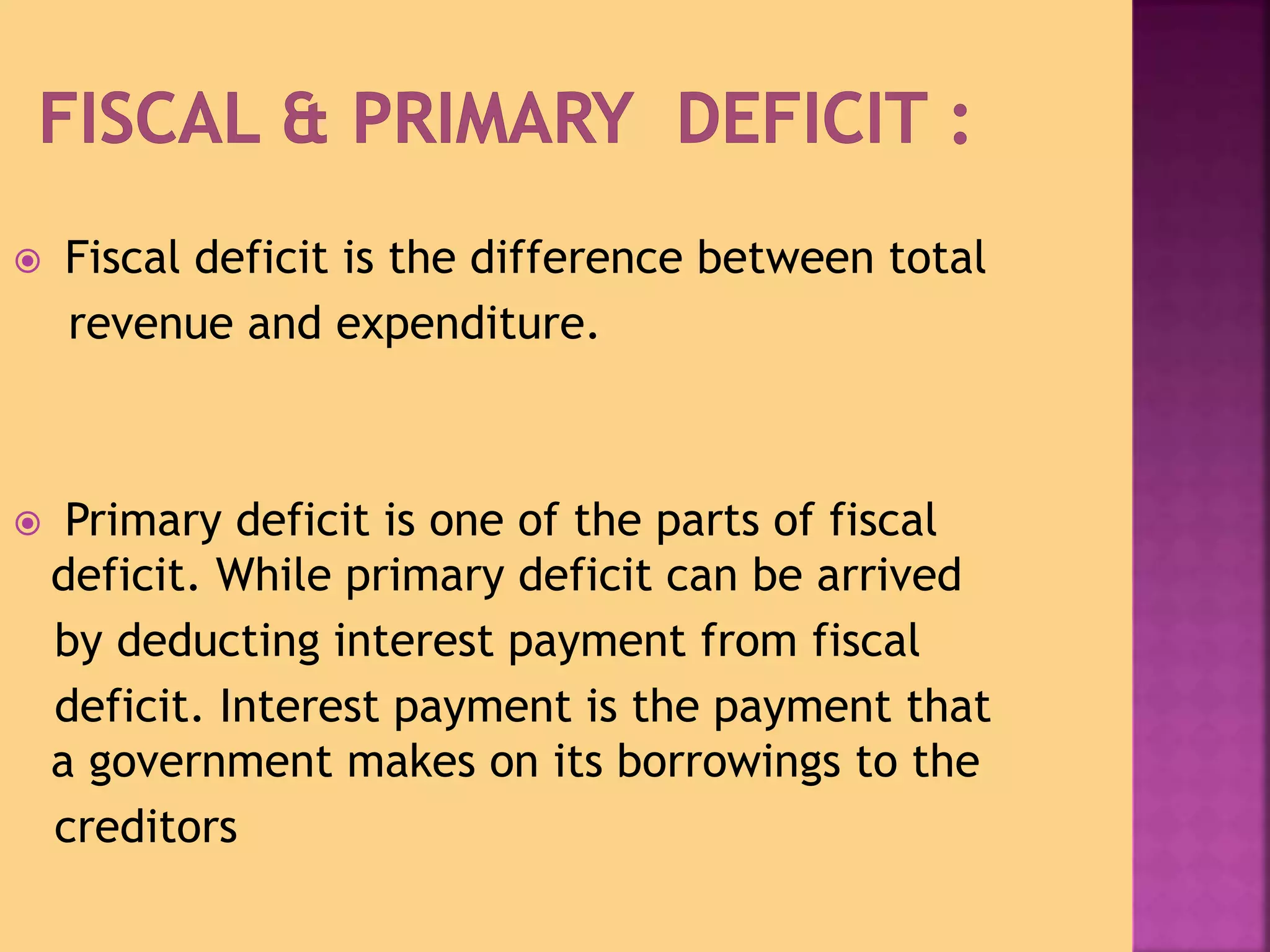  Fiscal deficit is the difference between total 
revenue and expenditure. 
 Primary deficit is one of the parts of fiscal 
deficit. While primary deficit can be arrived 
by deducting interest payment from fiscal 
deficit. Interest payment is the payment that 
a government makes on its borrowings to the 
creditors 
 