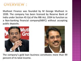 Muthoot Finance was founded by M George Muthoot in
1939. The company has been licensed by Reserve Bank of
India under Section 45 I(a) of the RBI Act, 1934 to function as
a Non-banking financial company(NBFC) without accepting
public deposits.
<<
The company's gold loan business constitutes more than 99
percent of its total income.
 