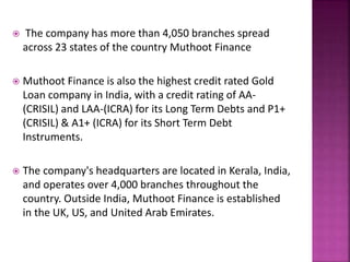  The company has more than 4,050 branches spread
across 23 states of the country Muthoot Finance
 Muthoot Finance is also the highest credit rated Gold
Loan company in India, with a credit rating of AA-
(CRISIL) and LAA-(ICRA) for its Long Term Debts and P1+
(CRISIL) & A1+ (ICRA) for its Short Term Debt
Instruments.
 The company's headquarters are located in Kerala, India,
and operates over 4,000 branches throughout the
country. Outside India, Muthoot Finance is established
in the UK, US, and United Arab Emirates.
 