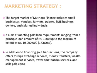  The target market of Muthoot Finance includes small
businesses, vendors, farmers, traders, SME business
owners, and salaried individuals.
 It aims at meeting gold loan requirements ranging from a
principle loan amount of Rs. 1500 up to the maximum
extent of Rs. 10,000,000 (1 CRORE).
 In addition to financing gold transactions, the company
offers foreign exchange services, money transfers, wealth
management services, travel and tourism services, and
sells gold coins
 