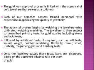  The gold loan approval process is linked with the appraisal of
gold jewellery that serves as a collateral
 Each of our branches possess trained personnel with
experience in appraising the quality of jewellery
 The appraisal process begins by weighing the jewellery using
calibrated weighing machines. The jewellery is then subject
to prescribed primary tests for gold quality, including stone
and acid tests,
 followed by additional tests, if required, such as salt tests,
sound, weight, pointed scratching, flexibility, colour, smell,
usability, magnifying glass and finishing tests
 Once the jewellery passes these tests, loans are disbursed,
based on the approved advance rate per gram
of gold.
 