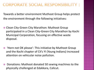 Towards a better environment Muthoot Group helps protect
the environment through the following initiatives:
 Clean City-Green City Marathon: Muthoot Group
participated in a Clean City-Green City Marathon by Kochi
Municipal Corporation, focusing on effective waste
disposal.
 ‘Horn not OK please’: This initiative by Muthoot Group
and the Kochi chapter of CII’s YI (Young Indians) increased
attention on vehicular noise pollution.
 Donations: Muthoot donated 50 sewing machines to the
physically challenged at Edakkara, Calicut.
 