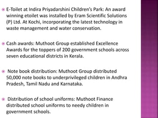  E-Toilet at Indira Priyadarshini Children’s Park: An award
winning etoilet was installed by Eram Scientific Solutions
(P) Ltd. At Kochi, incorporating the latest technology in
waste management and water conservation.
 Cash awards: Muthoot Group established Excellence
Awards for the toppers of 200 government schools across
seven educational districts in Kerala.
 Note book distribution: Muthoot Group distributed
50,000 note books to underprivileged children in Andhra
Pradesh, Tamil Nadu and Karnataka.
 Distribution of school uniforms: Muthoot Finance
distributed school uniforms to needy children in
government schools.
 