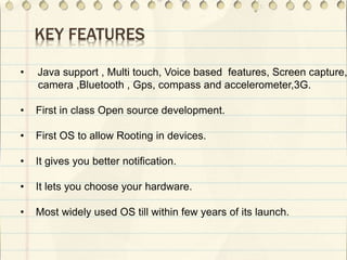 KEY FEATURES
• Java support , Multi touch, Voice based features, Screen capture,
camera ,Bluetooth , Gps, compass and accelerometer,3G.
• First in class Open source development.
• First OS to allow Rooting in devices.
• It gives you better notification.
• It lets you choose your hardware.
• Most widely used OS till within few years of its launch.
•
 