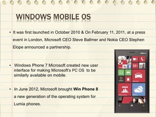 WINDOWS MOBILE OS
• It was first launched in October 2010 & On February 11, 2011, at a press
event in London, Microsoft CEO Steve Ballmer and Nokia CEO Stephen
Elope announced a partnership.
• Windows Phone 7 Microsoft created new user
interface for making Microsoft’s PC OS to be
similarly available on mobile.
• In June 2012, Microsoft brought Win Phone 8
a new generation of the operating system for
Lumia phones.
 
