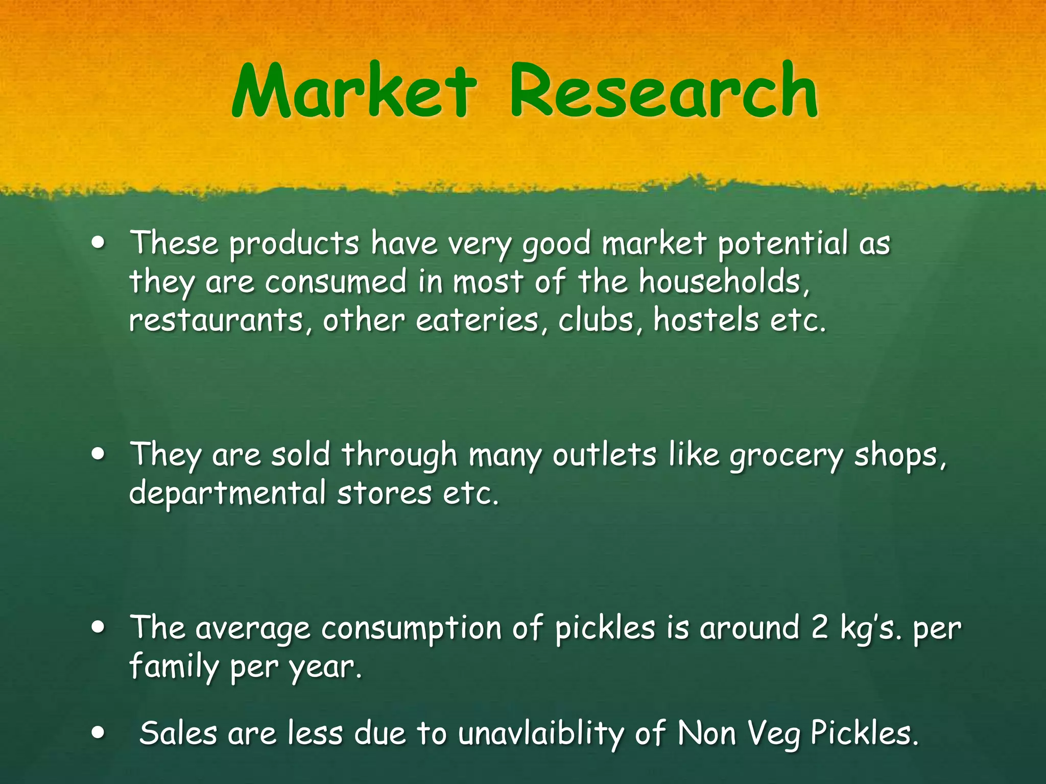 Market Research
 These products have very good market potential as
they are consumed in most of the households,
restaurants, other eateries, clubs, hostels etc.
 They are sold through many outlets like grocery shops,
departmental stores etc.
 The average consumption of pickles is around 2 kg’s. per
family per year.
 Sales are less due to unavlaiblity of Non Veg Pickles.
 