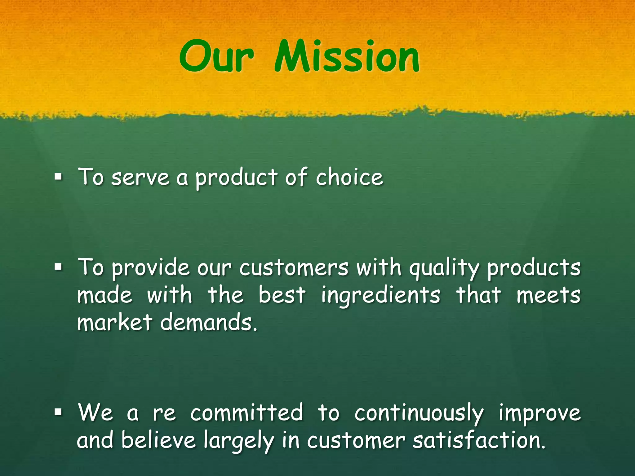 Our Mission
 To serve a product of choice
 To provide our customers with quality products
made with the best ingredients that meets
market demands.
 We a re committed to continuously improve
and believe largely in customer satisfaction.
 