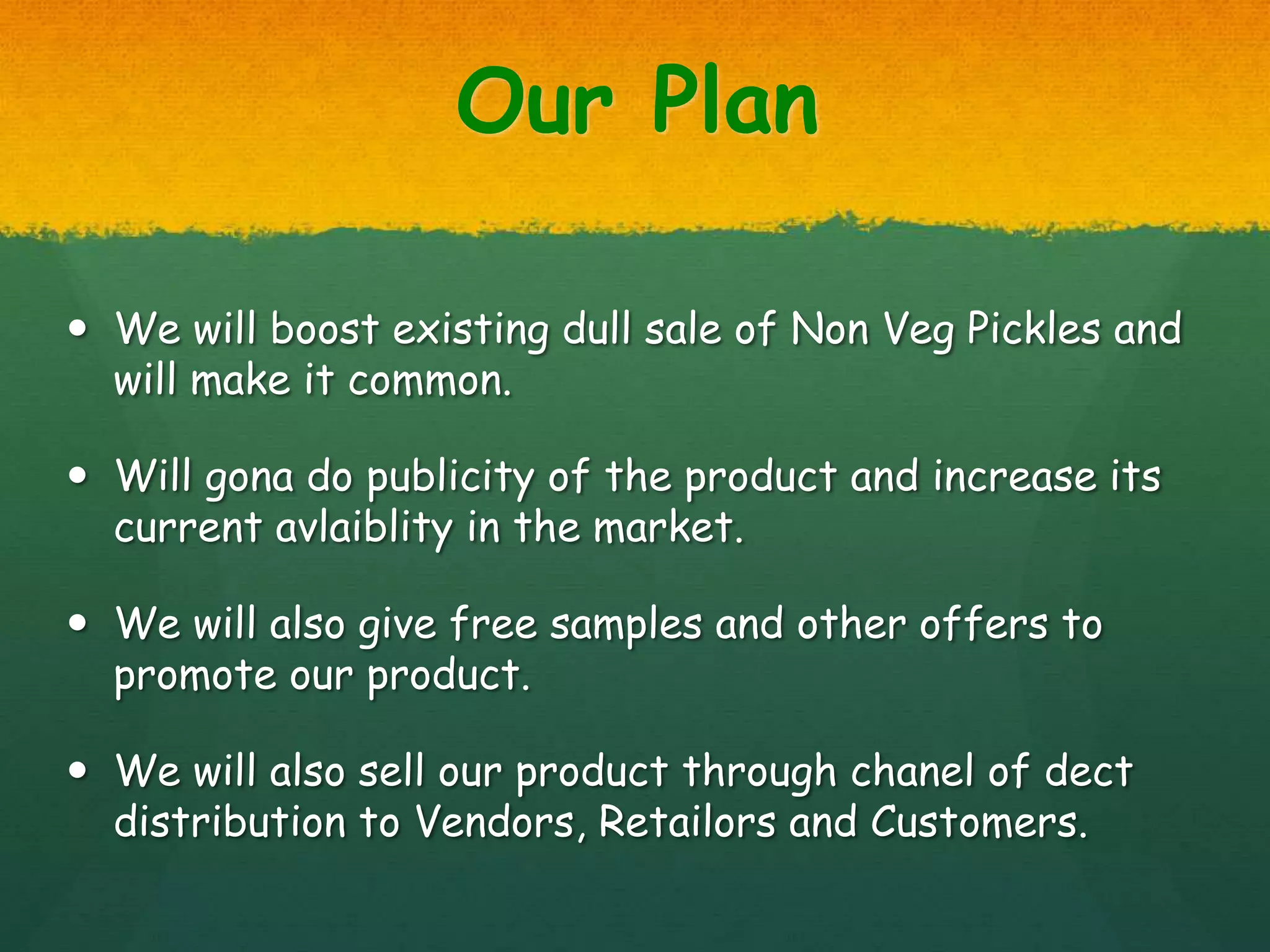 Our Plan
 We will boost existing dull sale of Non Veg Pickles and
will make it common.
 Will gona do publicity of the product and increase its
current avlaiblity in the market.
 We will also give free samples and other offers to
promote our product.
 We will also sell our product through chanel of dect
distribution to Vendors, Retailors and Customers.
 