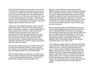 Of all of those visits, there are memories of a city girl out   Besides our trip to Arizona, we also had one other
on the farm for a couple of weeks each summer, but I’m          different vacation. We went o Utah and stayed a few days
sure the time I thought was one of the highlights was the       with Uncle Verle and Aunt Joan Ann. Then both families
year I got to go on the cattle drive. We were up early in       drove up to Yellowstone National Park. We camped out,
the morning and ‘drove’ the cows to the mountains. I was        saw all the sights and took turns going fishing in a small
on a horse all day long and was really in “high heaven”         rubber boat. One day when I got to go out, it started
for that never-to-be-forgotten experience. All of my Dad’s      raining and we had difficulty getting back to shore. When
brothers, and my Dad, teased me constantly. I don’t think       we did reach land again, we were quite a distance from
anyone was ever teased more than I was.                         our camp so we had to hike back. It was a little bit scary
                                                                but very exciting too.
Those were such wonderful vacations—and I truly miss
going to the ranches. The year I turned twelve I got to         Other outings were taken when Daddy had a few days
stay in Colorado by myself for a couple of weeks after the      off. We went tobogganing one time and one summer we
folks had gone home, and then I rode the bus home. I            went to Carlsbad Caverns which was very interesting.
had been lectured quite sternly that I was to eat               Occasionally we would go to the sand hills and play in the
everything—but when they served potato soup, it was             sand—usually ending with watermelon for a treat. We
asking a little too much. Breakfast was always different        also had some picnics in the Sandia Mountains. We did
from what we had at home. They would have meat,                 some camping and our favorite place for that was
biscuits and gravy. I always thought that was unusual—          Battleship Rock. We enjoyed climbing to the top point
especially when they had cereal for supper, the opposite        and looking down on our ‘little’ camp.
of the way we did it at home.
                                                                Junior High was a great adventure. We had a strict dress
One year for vacation I got to go to Colorado with Uncle        code and could not wear pants to school which was very
Leonard and Aunt Muriel and Estel. It was an exciting           distressing to me. I rode the school bus and took my
trip. I stayed in my first motels, visited new relatives and    lunch. It was fun going to different classes and having
saw some beautiful sights—such as Royal Gorge.                  different teachers for each subject. I enjoyed band, had
                                                                difficulty with math but made especially good grades in
Other interesting things our family did in Colorado were        English. I attended Garfield Jr. High for the seventh and
the trip we took to Silverton on the narrow-gauge railroad      eighth grades. In P.E. we had to change to gym clothes
—which was through beautiful country—and a visit to             and that was always an ordeal for me as I was very
Mesa Verde to explore the ancient Indian ruins.                 modest. We wore bobby socks—fat and bulky around the
                                                                ankles—and saddle oxfords; and I started wearing
                                                                lipstick.
 