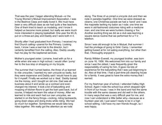 That was the year I began attending Mutual—or the             along. The three of us joined a unicycle club and then we
Young Women’s Mutual Improvement Association. I was           rode in parades together. One time we were dressed as
in the Beehive Class and really loved it. We must have        clowns; one Christmas parade we had a ‘band’ and I was
been a very difficult class as we had quite a few teachers.   the majorette twirling my baton as I rode; one time we
One of them tried to teach us modeling, and I know it         were in old-fashioned costumes riding with a medicine
helped us become more poised, but really we were much         man; and one time we were hunters chasing a ‘fox.’
more interested in playing basketball. One year the M.I.A.    Another exciting thing we did as a club was learning a
put on a three-act play and Daddy and I were both in it.      square dance routine that we performed for a T.V.
                                                              telethon.
Shortly after I had graduated from Primary, I received my
first Church calling—pianist for the Primary. Looking         Since I was old enough to be in Mutual, that summer I
back, I know I was a real trial to the director, but I        had the privilege of going to Girls’ Camp. I remember
certainly benefited from the calling. Also, Daddy usually     getting fussed at for not eating everything, but other than
had me play for the baptismal services.                       that, I thoroughly enjoyed it.

Mother’s youngest sister, Lorraine, lived with us for a       Randy Willden Everett, my youngest brother, was born
while when she was in high school. I would often ‘pump’       on June 16, 1956. We welcomed him into our family and
her to the bus stop or shopping on my bicycle.                since I was the oldest, I was frequently given the
                                                              responsibility of caring for him. It gave me lots of
The summer that I turned twelve, the three of us learned      experience for the babysitting that I was just beginning to
to ride unicycles. I wanted my own unicycle so badly, but     do. Also at that time, I had a part-time job cleaning house
they were expensive and Daddy said I would have to pay        for a family. It was great to have the extra money that I
for it myself. Finally we worked out a ‘deal.’ Daddy loaned   earned.
me the money, and I bought an old one. Dad was all-
business about it and wrote up a contract and even            For my freshman year of school, I attended Valley High
charged me interest. It took a lot of babysitting and         School. Again I rode the school bus which stopped right
mopping of kitchen floors to get the loan paid back, but of   in front of our house. I was in the band and had the same
course, it helped me learn the value of money. After we       trouble with the same classes and did well in the others.
learned to ride and each had our own unicycles, we            In many ways that was a very difficult year for me, and
started in on the fancy things—rocking, riding backwards,     now I can understand a little better why—because as a
going down steps and doing tricks while riding. We had        fourteen year old, I just wasn’t ready to be in a high
so much fun together. Sometimes we would take long            school setting. I did have my own friends though, so I
rides together. We really got the attention as we rode        was happy.
 