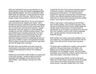 Edith and I decided to have our own seminary so we          I worked for the city in their summer recreation program,
started getting up early and studied A Marvelous Work       in the parks’ program, teaching trampoline and also
And A Wonder together. One time we planned a ward           teaching swimming lessons. The swimming class I
talent show; we organized it, made and sold the tickets     enjoyed the most was an evening class of adult women.
and performed most of the acts. With the money, we          It was a very different experience teaching women, all
bought a large, framed picture of Christ for the chapel.    older than me, but they were there because they wanted
                                                            to learn, and it was fun to instruct them.
I attended Midland High School. For my extra classes I
took Home Economics, Speech and Typing. I had a             While in high school, I went bowling for the first time—
horrible time trying to understand chemistry and algebra.   also miniature golfing. I took a Driver’s Education class
My favorite class and extra-curricular activity was band;   and got my restricted driver’s license. Daddy helped me
and my senior year I was the band secretary. I played       with the actual driving practice. To help me learn to
alto clarinet. One year I played in a mixed quartet at      parallel park, he put a couple of oil barrels out by the front
contest and one year I entered a twirling contest. They     curb, and I backed in and out until I could successfully
were frightening but valuable experiences. Our band         park. I got the restriction removed shortly after my
director was terrific and our band was known as the         sixteenth birthday.
outstanding high school band in the state. We did
elaborate marching routines for football games and one      Edith married, and I sang a solo at her wedding. It was
year went to Dallas to march in the Cottonbowl Parade.      very frightening, and I decided at that time that I did not
While in Dallas, we saw the musical My Fair Lady which      have a solo voice and that I would never sing alone
was the first stage show I had seen.                        again.

My teeth were quite crooked, and I wore braces for          The family went to California for vacation, and we had a
several years—including a neck brace at night. They         great time. We got to see ships in the harbor, visit
improved tremendously but still are not completely          relatives, go to Catalina Island, Knotts’ Berry Farm,
straight.                                                   Disneyland, the Los Angeles Temple, cross the Golden
                                                            Gate Bride, eat at Fisherman’s Wharf, see the ocean and
Daddy dug out and built a bomb shelter in our back yard.    many other sights. It was really a terrific trip!
It was quite a project. I usually mowed the yard but
developed some allergies so was relieved of that            I had a couple of good friends my high school years.
responsibility. I often babysat—saving most of the          When one of them moved, I got to go visit her for a week.
money.                                                      I didn’t have a lot of dates but did go to some of the
                                                            school dances. They were usually held in the Youth
 