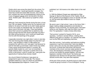 Center which was across the street from the school. For       published, but I did receive a ten dollar check in the mail
the formal dances, I would get beautiful corsages. Our        for it.
ward had a Gold and Green Ball one time, and a friend
and I worked very hard at choreographing a dance to the       In 1959 the Midland Chapel was dedicated by Elder
music of Autumn Leaves which we danced in the floor           George Q. Morris of the Quorum of the Twelve. We all
show. Another year, I did a dance by myself for a floor       felt so grateful and privileged to have an Apostle visit with
show.                                                         us; and we were also thrilled to have our chapel
                                                              dedicated.
Although I had several boy friends during this time, at one
time I did “go steady.” Daddy came into my bedroom and        My senior year in high school, I was on the Honor Roll. I
talked to me about it and told me he didn’t really approve    began making college preparations and decided on
but for me to keep my standards high. As I think back         Brigham Young University. For several years I had been
about most of the boys I did date, I have bad feelings        doing my own sewing—with help from Mom now and
about them and am so grateful that my testimony was           then. For graduation, I made a lovely white dress.
strong enough that the Holy Ghost could help me when I
did make wrong decisions, and I could pull myself back        That summer I worked for Superior Oil Co. as a
into line with the teachings of the gospel.                   secretary. I worked in several offices—rotating when
                                                              different ones went on vacation—so I learned new skills
I especially remember one night when I came in very late.     such as the PBX and duplicating machines.
The next morning when Daddy asked me what time I got
home, I was tempted to make it a little earlier but           Also that summer, I had another real testimony-building
answered the right time; and I was glad I had because he      experience. A girl from school that I had only slightly
said he had been up and knew I wasn’t home any earlier.       known came over one day and asked questions about
It was a good reinforcement lesson in honesty. My             the church. A family they had known had become
parents really trusted me, and I can not remember a           members of the church, and she really wanted to know
single instance when I was given a certain time to be         more. We developed a friendship and through the
home or told where I could or couldn’t go. I was given the    summer we studied the gospel together, and she was
opportunity of making those choices myself.                   baptized a member of the church. Her family was
                                                              opposed to her decision but did give their consent and
At a church District Conference I was given an                several months later, they were also baptized.
assignment to give a ten minute talk. The mission
president asked for a copy of it which he submitted to        At the end of the summer, the family drove to Utah where
The Improvement Era magazine. It wasn’t ever                  I would be going to school in Provo at Brigham Young
 