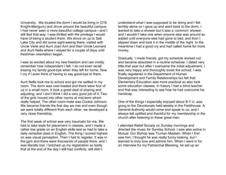 University. We located the dorm I would be living in (218        understand what I was supposed to be doing and I felt
Knight-Mangum) and drove around the beautiful campus.            terribly alone so I gave up and went back to the dorm. I
I had never seen a more beautiful college campus—and I           wanted to take a shower but it was a ‘common’ shower,
still feel that way. I was thrilled with the privilege I would   and I wouldn’t take one when anyone else was around so
have of being a student there. We drove on up to Salt            waited until everyone else had gone to bed, and then I
Lake City and did some sight-seeing there, visited with          slipped down and took it in the middle of the night. In the
Uncle Verle and Aunt Joan Ann and then Uncle Leonard             meantime I had a good cry and had called home for more
and Aunt Nella where I stayed for a couple of days until         money.
freshman orientation began.
                                                                 Gradually, I made friends, got my schedule worked out
I was so excited about my new freedom and can vividly            and became absorbed in a routine schedule. I dated very
remember how independent I felt. I do not even recall            little that year but after I overcame the initial adjustment, I
kissing my family good-bye when they left for home. Now          was very happy and thoroughly loved the school. I was
I cry if I even think of having to say good-bye to them.         finally registered in the Department of Human
                                                                 Development and Family Relationships but felt that
Aunt Nella took me to school and got me settled in my            Elementary Education was more practical so also took
room. The dorm was over-loaded and there were four of            some education classes. In history I had a blind teacher
us in a small room. It took a great deal of sharing and          and that was interesting to see how he had overcome his
adjusting, and I don’t think I did a very good job of it. Two    handicap.
of the girls moved into other rooms at mid-term which
really helped. The other room-mate was Cookie Johnson.           One of the things I especially enjoyed about B.Y.U. was
We became friends the first day we met and even though           going to the Devotionals held weekly in the Fieldhouse. A
we were totally different from each other, we developed a        General Authority would come and speak to us, and I
very close friendship.                                           always felt uplifted and thankful for my membership in the
                                                                 church after listening to these great men.
The first week of school was very traumatic for me. We
had to take tests for placement in classes, and I made a         I attended Relief Society on Sunday mornings and
rather low grade on an English skills test so had to take a      directed the music for Sunday School. I was also active in
daily remedial class in English. The thing I scored highest      Mutual. Our Bishop was Truman Madsen. When I first
on was visual perception. Then I had to register. It was in      saw him, I thought he was really funny looking, but I
the gym and there were thousands of people there, and I          learned to truly love and admire him. When I went in for
was literally lost. I botched up my registration so badly        an interview for my Patriarchal Blessing, he set-up an
that at the end of the day I still had conflicts, still didn’t
 