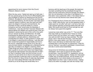 appointment for me to receive it from the Church              harmony with the teachings of the gospel. My testimony
Patriarch, Eldred G. Smith.                                   has been something that has developed through the
                                                              years and has continued to become stronger and deeper,
When the day came, I fasted and went up to Salt Lake. I       and I do not remember a time when it has faltered or a
felt very special going into the Church Office Building and   time when I ever questioned; rather, it has always been a
very privileged to receive my blessing from the Church        part of me and has become more intense each year.
Patriarch. He talked to me for a short time and then gave
me a beautiful blessing. He told me that I had been given     For Thanksgiving Aunt Lorraine and I drove to Aunt Joan
a special mission to perform upon this earth and that I       Ann’s. While I was driving, I got my first speeding ticket. It
was to be diligent in living the commandments. He             really upset me; but after I got over it, we had a nice visit.
promised me that I would be sealed to a choice                I also enjoyed spending occasional week-ends with Aunt
companion and that I would enjoy the blessings of             Nella. She would come down to Provo and get me, and
motherhood. I was also told that I had been blessed with      we always had a good time together.
special talents and abilities and would be given more as I
assisted in advancing the work of the Lord on the earth,      I joined two clubs while I was at the “Y.” The Lone Star
and as I served my family and fellowman. He really            Club was made-up of students from Texas so I knew
emphasized the talents that were given to me. I was           some of them and met others, but it wasn’t organized
counseled to cultivate patience, cheerfulness and             very well and didn’t have too many activities. The other
consideration for others, to seek guidance in prayer and      group I was in was the Kia Ora Club. I had seen them
to be diligent in searching the scriptures. I was also told   perform many years before, and I fell in love with the
that I would hold positions of responsibility and trust in    Maori music and dance so determined that I would
the church—especially among those of my own sex. I            someday learn it and that was my opportunity. It was fun,
was promised wisdom, knowledge and understanding but          and as I learned, I was able to participate in several tours
was also counseled to be diligent in teaching others.         and also in some school assemblies.
These things and others mentioned in my blessing have
been a guide to me and many times have helped keep            Going home for Christmas was something I especially
me going the right direction and have assured me that I       anticipated—and it was so good to be home when I
do have a Heavenly Father and that he loves me and            arrived there. I took the kids B.Y.U. sweatshirts, and we
cares for me and wants me to return to his presence. I        really had a nice holiday together. Daddy and I discussed
cannot remember a particular event or time that I realized    a better way of handling finances, and he worked out an
that The Church of Jesus Christ of Latter-day Saints was      arrangement for me to write checks on his account. It
true, but I have always felt that it was right and that I     really helped me when I was in need of money. I always
should try to do the things that would keep me in             tried to live within my budget, and with the money I had
 