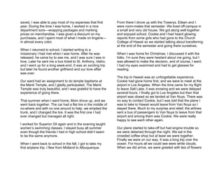 saved, I was able to pay most of my expenses that first        From there I drove up with the Towerys. Eileen and I
year. During the time I was home, I worked in a nice           were room-mates that semester. We lived off-campus in
department sore—wrapping packages and marking                  a small and very old house. We got along well together
prices on merchandise. I was given a discount on my            and enjoyed school. Cookie and I had heard glowing
purchases, and I spent most of what I made on lingerie—        reports from some girls who had gone to the Church
in almost every color.                                         College of Hawaii so we started talking about transferring
                                                               at the end of the semester and going there ourselves.
When I returned to school, I started writing to a
missionary I had met when I was home. After he was             When I was home for Christmas, I discussed it with the
released, he came by to see me, and I was sure I was in        folks. I’m sure they were hesitant about me going, but I
love. Later he sent me a bus ticket to St. Anthony, Idaho,     was allowed to make the decision, and of course, I went.
and I went up for a long week-end. It was an exciting trip     I had my eyes examined and had to get glasses for
but later he found another girlfriend and our love affair      reading.
was over.
                                                               The trip to Hawaii was an unforgettable experience.
Our ward had an assignment to do temple baptisms at            Cookie had gone home first, and we were to meet at the
the Manti Temple, and I gladly participated. The Manti         airport in Los Angeles. When the time came for my flight
Temple was truly beautiful, and I was grateful to have the     to leave Salt Lake, it was snowing and we were delayed
experience of going there.                                     several hours. I finally got to Los Angeles but then that
                                                               airport was closed so we landed at Van Nuys. There was
That summer when I went home, Mom drove up, and we             no way to contact Cookie, but I was told that the plane I
went back together. The car had a flat tire in the middle of   was to take to Hawaii would leave from Van Nuys so I
no-where and with no one around to help, we emptied the        stayed there. Much to my surprise and relief, the airlines
trunk, and I changed the tire. It was the first one I had      sent a bus of passengers to Van Nuys to leave from that
ever changed but managed all right.                            airport and among them was Cookie. We were really
                                                               happy to see each other again.
I worked for Superior Oil again and in the evening taught
women’s swimming classes. I stayed busy all summer             Our plane started to take-off but had engine trouble so
even though the friends I had in high school didn’t seem       we were detained through the night. We sat in the
to be the same anymore.                                        crowded coffee shop but at least we were together.
                                                               Finally we were on our way. It was a long trip over the
When I went back to school in the fall, I got to take my       ocean. For hours all we could see were white clouds.
first airplane trip. I flew from Midland to Albuquerque.       When we did arrive, we were greeted with leis of flowers
 