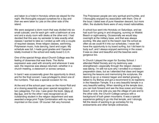 and taken to a hotel in Honolulu where we stayed for the       The Polynesian people are very spiritual and humble, and
night. We thoroughly enjoyed ourselves for a day and           I thoroughly enjoyed my association with them. One of
then we were taken to Laie on the other side of the            the boys I dated was of pure Hawaiian descent, but more
island.                                                        often, the students there were of very mixed nationalities.

We were assigned a dorm room that was divided into six         A school bus went into Honolulu on Saturdays, and we
small cubicals, one for each girl—with a bathroom at one       had such fun going in and shopping, sunning on Waikiki
end and a study room with desks at the other end. I had        Beach or sight-seeing. Occasionally we would stay
decided that this was my semester to take exactly what         overnight at the military base, and that was always
classes I wanted to take so I ended up with only a couple      exciting. We also went to the beach near the school as
of required classes, three religion classes, swimming,         often as we could fit it into our schedules. I never did
Polynesian music, hula dancing, band and organ. My             have the opportunity to try board surfing, but I did learn to
schedule was full, I made good grades and I became             body surf, and I always enjoyed swimming in the ocean.
totally involved in the school and really loved C.C.H.         It was so clear and beautiful and the beaches were
                                                               gorgeous too.
One of the special things about Church College was the
feeling of closeness that was there. The Aloha                 In Church I played the organ for Sunday School. I
expression was used with sincerity and whenever it was         attended Relief Society and my testimony was
said, the response was always returned—whether in a            strengthened—especially through the religion classes I
church meeting, a classroom or across campus.                  was taking. I’m still not sure why I enrolled in a mission
                                                               preparation class, but as I attended that class and began
In band I was occasionally given the opportunity to direct,    learning the lessons and memorizing the scriptures, the
and for the final concert, I was privileged to direct one of   desire to go on a mission began and started growing. I
the numbers. That was a special occasion for me.               talked to my Bishop and got a recommend to do baptisms
                                                               in the Hawaiian Temple. It is a very beautiful temple in a
At the end of the school year I was on the Honor Roll and      very beautiful setting. When standing at the temple door,
at a closing assembly was given special recognition in         you can look forward and see the blue ocean and lovely
two categories. For one, I was given the book, Glory of        beach, and to one side you see the village of Laie and to
the Sun, and for the other I was recognized as an              the other side, the Church College campus with a
outstanding student in the religion department and was         background of lush green mountains. It was a special
awarded a large print Triple Combination with my name          experience getting to go into that temple, and I strongly
imprinted on the cover. Of course I felt very honored.         felt the desire of wanting to go someday for my
                                                               endowments and other temple ordinances.
 