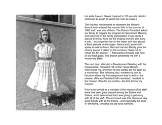 but while I was in Hawaii I gained to 105 pounds (which I
continued to weigh for about the next six years.)

The first two missionaries to represent the Midland
Branch both entered the mission field in the summer of
1962 and I was one of them. The Branch President asked
our family to prepare the program for Sacrament Meeting
and everyone in the family participated. It was really a
special evening. Alice led the singing and she also sang
a solo. I accompanied her on the organ and later played
a Bach prelude on the organ. Nancy and Lyman both
spoke as well as Mom, Dad and me and Randy gave the
closing prayer. I talked on the scripture,”Seek not for
riches but for wisdom…” Afterwards a fireside was held
on our back patio. The Branch presented me with a
missionary Bible.

The next day I attended a Development Meeting with the
missionaries. President Hill, of the Texas Mission,
interviewed me, and then he and Daddy set me apart as
a missionary. The following day I traveled by train to
Houston where my first assignment was to work in the
mission office as President Hill’s secretary. I worked in
the mission office for six months—the first third of my
mission.

Prior to my arrival as a member of the mission office staff,
there had been great discord among the Elders and
Sisters, and I determined that I was going to get along
with all of the staff. The end result was that I became very
good friends with all the Elders—and especially the ones
in “the home,” and that we did have harmony.
 