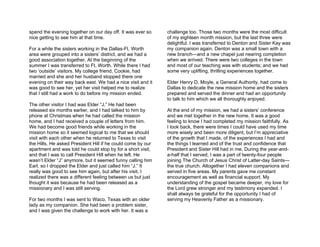 spend the evening together on our day off. It was ever so    challenge too. Those two months were the most difficult
nice getting to see him at that time.                        of my eighteen month mission, but the last three were
                                                             delightful. I was transferred to Denton and Sister Kay was
For a while the sisters working in the Dallas-Ft. Worth      my companion again. Denton was a small town with a
area were grouped into a sisters’ district, and we had a     new branch—and a new chapel just nearing completion
good association together. At the beginning of the           when we arrived. There were two colleges in the town
summer I was transferred to Ft. Worth. While there I had     and most of our teaching was with students; and we had
two ‘outside’ visitors. My college friend, Cookie, had       some very uplifting, thrilling experiences together.
married and she and her husband stopped there one
evening on their way back east. We had a nice visit and it   Elder Henry D. Moyle, a General Authority, had come to
was good to see her, yet her visit helped me to realize      Dallas to dedicate the new mission home and the sisters
that I still had a work to do before my mission ended.       prepared and served the dinner and had an opportunity
                                                             to talk to him which we all thoroughly enjoyed.
The other visitor I had was Elder “J.” He had been
released six months earlier, and I had talked to him by      At the end of my mission, we had a sisters’ conference
phone at Christmas when he had called the mission            and we met together in the new home. It was a good
home, and I had received a couple of letters from him.       feeling to know I had completed my mission faithfully. As
We had become good friends while working in the              I look back, there were times I could have used my time
mission home so it seemed logical to me that we should       more wisely and been more diligent, but I’m appreciative
visit with each other when he returned to Texas to visit     of the growth that I made, of the experiences I had and
the Hills. He asked President Hill if he could come by our   the things I learned and of the trust and confidence that
apartment and was told he could stop by for a short visit,   President and Sister Hill had in me. During the year-and-
and that I was to call President Hill when he left. He       a-half that I served, I was a part of twenty-four people
wasn’t Elder “J” anymore, but it seemed funny calling him    joining The Church of Jesus Christ of Latter-day Saints—
Earl, so I dropped the Elder and just called him “J.” It     the true church. Altogether I had eleven companions and
really was good to see him again, but after his visit, I     served in five areas. My parents gave me constant
realized there was a different feeling between us but just   encouragement as well as financial support. My
thought it was because he had been released as a             understanding of the gospel became deeper, my love for
missionary and I was still serving.                          the Lord grew stronger and my testimony expanded. I
                                                             shall always be grateful for the opportunity I had of
For two months I was sent to Waco, Texas with an older       serving my Heavenly Father as a missionary.
lady as my companion. She had been a problem sister,
and I was given the challenge to work with her. It was a
 