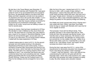 My last day in the Texas Mission was December 12,              After the first of the year, I started back to B.Y.U. I rode
1963. In my final interview with President Hill, I was given   the bus to Utah—with a couple of days visiting in
praise for some of my accomplishments and counsel for          Albuquerque. I spent a few days with Aunt Joan and
the future. He specifically talked to me about both Elder      Uncle Verle and while visiting with them, they took me to
Bates and Elder Jespersen and told me to be careful in         the Logan Temple where I received my endowments on
my decisions and not to rule out the idea of Elder “J” as a    January 24, 1964. It was a beautiful experience, and I will
possible marriage partner until I had given it thorough        always be grateful for this special privilege and blessing.
consideration. I was then issued a temple recommend for
the receiving of my endowment ordinances—which                 Aunt Nella and Uncle Leonard were living in Kamas and I
thrilled me as I knew I would soon be fulfilling a dream I’d   next visited with them. While I was there, Aunt Nella
had for several years.                                         broke her leg so I stayed with Wendall until it was time for
                                                               me to register at school.
During my mission, Dad had been transferred to El Paso.
We decided to meet in Midland so they drove there and          That semester I lived with the Britsch family. Their
met me. We were there for a Sunday and I was asked to          daughter had been in the mission field with me. Also
give a report of my mission in Sacrament Meeting. It was       living with them that semester was Bonita Honea—who
good to be among friends again, but we were soon on            had also been a Texas missionary. We shared a room
our way to our new home. For my formal mission release,        and were good friends. We attended our campus ward,
I visited with the stake leadership in El Paso.                but coming into it in the middle of the year, neither of us
                                                               felt we were really a part of it. It seemed like a very cold
I started making plans to return to B.Y.U. for the second      winter to me. I was always ‘frozen’ and hoped I would
semester term and started working in the alteration            someday live where it was not so cold.
department at Penney’s to earn some money. It was a
wonderful Christmas after having spent the previous one        During the time I was away from B.Y.U., some of the
away from home—which had been my first away from the           requirements for elementary education had changed so I
family. The folks gave me a sewing machine which I was         found I was taking two classes I hadn’t expected
delighted to have. I can remember that Randy was very          —“modern” math and Spanish. I had a very difficult time
concerned about how much everything had cost. I began          understanding the math but did quite well with the
getting acquainted with the Young Adults and dated             language class—which was a real surprise to me. I also
Gordon Romney. Cookie and her husband were in El               took piano that semester and really increased my ability
Paso for the holidays and she arranged for me to meet          to play. My other classes were education classes.
him.
 
