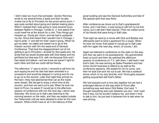 I didn’t date too much that semester. Gordon Romney            great building and see the General Authorities and feel of
wrote to me several times a week and then he also              the special spirit that was there.
invited me to fly to Princeton for the junior-senior prom. I
was quite excited about going and started making plans.        After conference we drove out to Earl’s grandparents’
When I realized that I was going to have several hours         home, and I met them. (I was trying to call him by his first
between flights in Chicago, I wrote to “J” and asked if he     name, but it still didn’t feel natural.) Then we visited some
could meet me at the airport for a visit. Then things got      of his friends that were living in Salt Lake.
messed up. Gordy got ‘mono’ and we had to postpone
my trip. Since that meant that I wouldn’t be in Chicago, I     That night we went to a movie with Dick and Bobbie and
had to write “J” and tell him that I wasn’t going. When he     afterwards went to Dick’s apartment for a snack. When
got my letter, he called and asked me to go to the             he took me home, Earl asked if I would go to Salt Lake
mission reunion with him the week-end of General               with him again the next day, which, of course, I did.
Conference. That took the disappointment out of not
getting to go to Princeton—at least for that week-end. He      Again we listened to conference on the radio on the way,
wrote that we would double-date with Dick Bates and his        and then we went to his grandparents’. His grandmother
girl-friend but that was O.K. with me because Dick and I       fixed us lunch and then we watched the afternoon
had dated and talked—and we knew we weren’t right for          session of conference on T.V. with them. I still hadn’t met
each other and that we could still be friends.                 Earl’s Dad. He was serving as Stake President and had
                                                               some church business to attend to as well as the
The afternoon “J” was to arrive, I received a call from his    conference sessions. We waited for him to come, and
aunt saying he and his dad had been stranded in a              then he took Earl and me out to eat. We had a seafood
snowstorm and would be delayed in coming and for me            dinner which is my very favorite, and I thoroughly enjoyed
to go on to the reunion. Later that night they arrived on      getting acquainted with Earl’s father.
the train—they had abandoned their car as the roads
were closed. We did get to enjoy a short time at the           We had enjoyed such a nice day together but we had a
reunion, and then we went out to eat. When he took me          prolonged silence on the way back to Provo after
back to Provo, he asked if I would go to the afternoon         something was said about Dick Bates. Earl said, “I
session of conference with him the next day—which was          thought everything was over between you two,” and I said
Saturday. We drove up to Salt Lake listening to the            that it was, but he wouldn’t believe me, and when I tried
morning session on the radio, and then we waited outside       to talk to him, he just said it bothered him to talk when he
the Tabernacle until we were allowed to enter for the next     was driving.
session. What a thrill it was to sit in the balcony of that
 