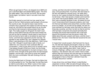 When we got back to Provo, we stopped at an A&W and            coming, and then she told me Earl’s father was on his
got a cold Root Beer and started talking again. This time      way—and just about then, he arrived. We went down to
we really talked. Then he took me home, and we were            the den and talked for several hours. He really didn’t
friends again, but before I went in we were more than          know me, but I guess he liked the things about me that
friends.                                                       he did know—that I had served a mission and loved the
                                                               Lord, that I had musical abilities, that I could sew, and
Earl finally opened up and told me how upset he had            that I was a possible daughter-in-law. He asked me how
been to find out I liked someone well enough to fly across     much I knew about Earl’s physical problems, and I told
the country to see. He said he knew it was not the             him that we had talked some about them, but that I didn’t
romantic way to approach the subject but told me that he       know any details—so he told me the details. He told me
loved me, and that he had prayed about me as his wife          how surprised he had been when Earl told him about our
and that he had received a strong answer that it was           three-day courtship, and then he told me that he and his
right. This really caught me off-guard! He hadn’t even         wife had been concerned and prayed earnestly that
held my hand before that day and had never kissed me.          someday Earl would meet someone who could look
He told me that he realized I would need to have time to       beyond the physical and see the person inside. We
think but that he had to talk to me before he went back        talked about the past, present and future, and the more I
home—and that was supposed to be the next day. He              talked to him, the more I knew that Earl would be the one
decided to stay another day, and I skipped my classes.         I would marry.
When I said good-bye to him that afternoon, I didn’t know
how I felt. I thought it would help to talk to Gordy, so I     In hopes that I would accept it, Earl had sent his ring to
called him, but I was even more confused after our             me. His dad had stopped and bought a chain so I could
conversation. I tried to pray about it but no answer came.     wear it around my neck. The ring was one Earl had worn
I had always thought of Earl as a friend, but the things       and was a plain sterling silver band. I took it with a
President Hill had expressed to me kept coming to mind,        mixture of feelings—willing to have it and still with a little
and the more I thought of the good times we had enjoyed        hesitancy. This decision was one I knew I had to make
together, and the way I had come to know and respect           without help from anyone and one that was so important I
Earl, the more comfortable I felt with thinking of him as      absolutely had to make the right choice. The scales were
my husband.                                                    being tipped in favor of Earl but I still didn’t have the
                                                               complete assurance I wanted.
During the flight back to Chicago, Earl told his father that
he had proposed to me. Two days later his dad flew back        It was dinner time and Sister Britsch invited Brother
to Utah to come talk to me. When I came in from class,         Jespersen to dinner. After we were through eating, he
Bonnie told me to get freshened up that I had a visitor        told me he loved me because Earl loved me and that he
 
