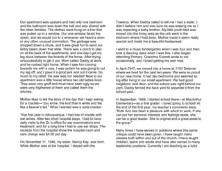 Our apartment was upstairs and had only one bedroom            Towerys. When Daddy called to tell me I had a sister, I
and the bathroom was down the hall and was shared with         didn’t believe him and was sure he was teasing me as I
the other families. The clothes were hung on a line that       was expecting a baby brother. My little youth bed was
was pulled up to a window. Our one window faced the            moved into the living area as the crib went in the
street, and we would run to it whenever we heard a siren       bedroom where I had been. Mother made it seem really
or any other unusual commotion. The garbage was                special and made me a beautiful bedspread.
dropped down a chute, and it was great fun to send our
teddy bears down that slide. There was a porch to play         I went to a music kindergarten when I was four and then
on at the back of the apartments, and one day I got my         took a dancing class when I was five. I also began
leg stuck between the boards of the fence. After trying        attending Primary. Grandma Everett wrote to me
unsuccessfully to get it out, Mom called Daddy at work,        occasionally, and I loved getting my own mail.
and he rushed right home. When I saw him coming
towards me with a saw, I was certain he was going to cut       In April,1947, we moved into a home at 1103 Delamar
my leg off; and I gave it a good jerk and out it came. So,     where we lived for the next ten years. We were so proud
much to my relief, the saw was not needed! Next to our         of our new home. It had two bedrooms and seemed so
apartment was a little house where two old ladies lived.       big after living in our small apartment. We had good
They were very gruff and must have been ugly as we             neighbors next door, and the school was right behind our
were very frightened of them and called them the               yard. Daddy fenced the back yard to separate it from the
witches.                                                       school yard.

Mother likes to tell the story of the day that I kept asking   In September, 1948, I started school there—at MacArthur
for a cracker—“you know, the kind that is white and flat       Elementary—as a first grader. I loved going to school! At
like a beaver’s tail.” What I wanted was a soda cracker.       the end of the first year, my teacher’s comments were,
                                                               “Ruth Ann has been a pleasure with which to work. If she
That first year in Albuquerque, I had lots of trouble with     can put her personal interests and feelings aside, she
ear aches. After two short hospital stays, I had to have       can be a good leader. She is original and a great asset to
daily visits to the Dr.’s office for ear examinations and      the group.”
treatment, and for a long time I had to use ear drops. The
receipts from the hospital show the hospital room and          Many times I have served in positions where this same
care charge was $4.00 per day.                                 critique could have been given. I have taught many
                                                               classes both within and out of the church. I have taught
On November 11, 1946, my sister, Nancy Kay, was born.          children, teens and adults and have also served in many
While Mother was at the hospital, I stayed with the            leadership positions. Currently I am teaching as a tutor
 