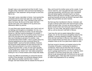 thought I was a very special girl and then he left. I have      May, and he and his mother came out for a week. It was
thought of that “interview” since and have had feelings of      nice to meet her, and I was glad she had come so we
gratitude for “Dad Jespersen caring enough to come and          could get acquainted; and Earl and I had a wonderful
talk to me.                                                     time just being together and planning for our future.
                                                                When he left to go back to Chicago, it was hard to say
That night I wrote a last letter to Gordy. I had reached the    good-bye because we knew we wouldn’t see each other
conclusion that he wasn’t the right one—even though I           again until just before we were married.
wasn’t positive who was. Then I decided to fast and pray
about my future. By the end of the week I felt that I           My Dad was then transferred to Denver, Colorado, and
should marry Earl, and I talked to him by phone and             he was in Denver when Earl’s train went through so they
afterwards called my parents.                                   briefly met each other. As soon as school was out, the
                                                                family moved to their new home just north of Denver.
I’m sure there were several reasons why I had to sort out       Bonnie, my room mate, was going to spend the summer
my feelings and thoughts so completely—for one, our             with us, and so she and I met them in Denver.
love hadn’t really had time to evolve, but we were good
friends so I felt that could be developed; for another, I       I was busy the next six weeks helping Mom choose
really wanted Earl to ‘fit’ into my family and for me to be a   drapes, etc. for the new house and getting ready for the
part of his and with all the miles between all of us that       wedding—choosing wedding invitations, sewing, etc.
was very frustrating to perceive; for another, I was            Since we had only been in Denver a few weeks, I didn’t
concerned about Earl’s health. I had no qualms about his        have a bridal shower and there was no reason to have a
physical appearance but was concerned about his                 reception there so all of our plans were made for Utah.
physical health—such as his back problems. However,
the thing that really bothered me was that Earl was not         Earl had moved to Houston and started school at the
what I had ever pictured in my mind or dreamed my               University of Houston—continuing his studies in
husband would be like—in fact, he was quite opposite.           architecture. Never did we think then that we would
That was the issue I really had to cope with, and I had to      remain in Houston for the next twenty-nine years! He
decide whether my “dream man” was really somewhere              found a garage apartment for us to live in and then when
looking for me or if those dreams were simply lofty ideals.     his session of summer school was over, he flew to
                                                                Denver to get acquainted with my family and so we could
It was very difficult concentrating on school the last two      be together again. A few days later we drove to Salt Lake
months of that semester, but somehow between phone              to make final preparations for our wedding.
calls, letters and another visit from Earl, I made it
through. Earl was finished with his classes the first part of
 