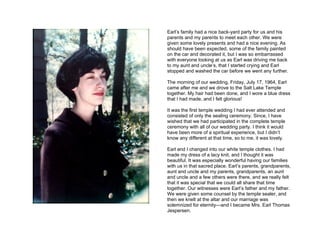 Earl’s family had a nice back-yard party for us and his
parents and my parents to meet each other. We were
given some lovely presents and had a nice evening. As
should have been expected, some of the family painted
on the car and decorated it, but I was so embarrassed
with everyone looking at us as Earl was driving me back
to my aunt and uncle’s, that I started crying and Earl
stopped and washed the car before we went any further.

The morning of our wedding, Friday, July 17, 1964, Earl
came after me and we drove to the Salt Lake Temple
together. My hair had been done, and I wore a blue dress
that I had made, and I felt glorious!

It was the first temple wedding I had ever attended and
consisted of only the sealing ceremony. Since, I have
wished that we had participated in the complete temple
ceremony with all of our wedding party. I think it would
have been more of a spiritual experience, but I didn’t
know any different at that time, so to me, it was lovely.

Earl and I changed into our white temple clothes. I had
made my dress of a lacy knit, and I thought it was
beautiful. It was especially wonderful having our families
with us in that sacred place. Earl’s parents, grandparents,
aunt and uncle and my parents, grandparents, an aunt
and uncle and a few others were there, and we really felt
that it was special that we could all share that time
together. Our witnesses were Earl’s father and my father.
We were given some counsel by the temple sealer, and
then we knelt at the altar and our marriage was
solemnized for eternity—and I became Mrs. Earl Thomas
Jespersen.
 