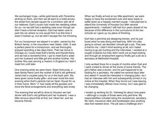 We exchanged rings—white gold bands with Florentine            When we finally arrived at our little apartment, we were
etching on them, and then we all went to a hotel across        happy to have the excitement over and were ready to
the street from temple square for a luncheon with all of       settle down as a happily married couple. I had planned to
our relatives. Earl’s cousin had made two wedding cakes        attend the University of Houston but after several
for us—so we still had a wedding cake even though we           appointments, I realized I still had four years ahead of me
didn’t have a formal reception. Earl had taken care to         because of the difference in the curriculums of the two
park the car where no one would find it so this time it        schools so I gave up my plans of finishing.
wasn’t marked up, but we didn’t escape the rice throwing.
                                                               Earl had a part-time job designing homes, and he just
For our honeymoon we stayed in a cabin, owned by the           loved what he was doing and learning. With him also
Britsch family, in the mountains near Heber, Utah. It was      going to school, we decided I should get a job. That was
a perfect place for a honeymoon, and we thoroughly             a trial for me. I didn’t mind working at all, but I hated
enjoyed spending a few days there. Then we drove to            having to go job hunting and the interviews. I worked at a
Chicago so I could meet Earl’s family and friends there,       couple of places but they didn’t work out so kept looking
and we had a wonderful time. I got to meet Earl’s sister       and through an employment agency finally got a job as a
and her husband and little girl and another brother. His       secretary at Methodist Hospital.
brother Roy was serving a mission in England so I didn’t
meet him until later.                                          I only worked there for a couple of months when Earl and
                                                               I were invited to dinner at the home of some friends. The
One evening while we were there, Sister Edmunds, a             girl’s father was a doctor, and he just happened to be
dear family friend (and the mother of Earl’s old girlfriend,   looking for a secretary. He called me several days later
Janet) had a couples party for us in the back yard. We         and asked if I would be interested in changing jobs—so I
were given some lovely gifts—and even more the next            had an interview with him and subsequently turned in my
evening when Earl’s parents had an Open House for us           notice at the hospital. When they found out I was leaving,
in their home. Mom “J” had made all the goodies and            I was immediately offered more money, but I was glad to
done the floral arrangements and everything was lovely.        be changing.

The evening that we left to drive to Houston we had            I ended up working for Dr. Viehweg for about nine years
dinner with Earl’s old girlfriend and her husband. I was a     —although a couple of those were only part-time. My
little nervous about that at first, but I liked her, and we    responsibilities included being the receptionist, secretary,
became friends.                                                file clerk, insurance clerk and bookkeeper plus anything
                                                               else that needed done. The job was a challenge and I
 