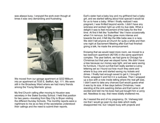 was always busy. I enjoyed the work even though at           Earl’s sister had a baby boy and my girlfriend had a baby
times it was very demanding and frustrating.                 girl, and we started talking about how special it would be
                                                             for us to have a baby. When I finally realized I was
                                                             pregnant, I was thrilled beyond words. I didn’t have any
                                                             sickness and worked right up until my due date. What a
                                                             delight it was to feel movement of the baby for the first
                                                             time. At first it felt like “butterflies” like I have occasionally
                                                             when I’m nervous, but they grew more intense and
                                                             towards the end, it felt like the little babe was in a race.
                                                             We didn’t tell anyone at Church for quite a while and then
                                                             one night at Sacrament Meeting after Earl had finished
                                                             giving a talk, he made the announcement.

                                                             Knowing that we would need more room, we moved to a
                                                             two bedroom apartment (#2106) in the same apartment
                                                             complex. The year before, we had gone to Chicago for
                                                             Christmas but that year we stayed home. We didn’t have
                                                             a tree because our money was tight, and we were saving
                                                             for furniture. I found out that Earl really wanted a Leroy
                                                             lettering set so I found out how much they were and
                                                             where to buy one and started saving my nickels and
                                                             dimes. I finally had enough saved to get it. I brought it
                                                             home, wrapped it and hid it in a suitcase. Then I wrapped
We moved from our garage apartment at 3222 Milburn           up a box with a note inside telling where the real gift was.
into an apartment at 7035 E. Bellfort, Apt. 111. We were     I didn’t want to take any chances Earl would guess what
still in the Broadway Ward where we had many friends         it was by its size. A few days before Christmas, I was
among the Young Marrieds’ group.                             standing at the sink washing dishes and Earl came in all
                                                             excited and told me his boss had just bought him a Leroy
My first Church calling after moving to Houston was          set. Needless to say, that news totally shattered me.
secretary in the Stake Sunday School. I held that position
for two years—traveling from Bay City to Bryan visiting      As I neared the end of my pregnancy, Dr. Viehweg told
the different Sunday Schools. The monthly reports were a     me that I would go past my due date which really
nightmare to me as so few of the secretaries understood      disappointed me, but I stayed busy with projects and
their callings and the need to submit their reports.
 