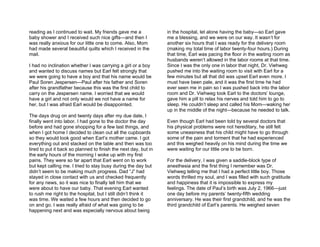 reading as I continued to wait. My friends gave me a             in the hospital, let alone having the baby—so Earl gave
baby shower and I received such nice gifts—and then I            me a blessing, and we were on our way. It wasn’t for
was really anxious for our little one to come. Also, Mom         another six hours that I was ready for the delivery room
had made several beautiful quilts which I received in the        (making my total time of labor twenty-four hours.) During
mail.                                                            that time, Earl was pacing the floor in the waiting room as
                                                                 husbands weren’t allowed in the labor rooms at that time.
I had no inclination whether I was carrying a girl or a boy      Since I was the only one in labor that night, Dr. Viehweg
and wanted to discuss names but Earl felt strongly that          pushed me into the waiting room to visit with Earl for a
we were going to have a boy and that his name would be           few minutes but all that did was upset Earl even more. I
Paul Soren Jespersen—Paul after his father and Soren             must have been pale, and it was the first time he had
after his grandfather because this was the first child to        ever seen me in pain so I was pushed back into the labor
carry on the Jespersen name. I worried that we would             room and Dr. Viehweg took Earl to the doctors’ lounge,
have a girl and not only would we not have a name for            gave him a pill to relax his nerves and told him to go to
her, but I was afraid Earl would be disappointed.                sleep. He couldn’t sleep and called his Mom—waking her
                                                                 up in the middle of the night—because he needed to talk.
The days drug on and twenty days after my due date, I
finally went into labor. I had gone to the doctor the day        Even though Earl had been told by several doctors that
before and had gone shopping for a few last things, and          his physical problems were not hereditary, he still felt
when I got home I decided to clean out all the cupboards         some uneasiness that his child might have to go through
so they would look good when Earl’s mother came. I got           some of the pain and torment that he had experienced
everything out and stacked on the table and then was too         and this weighed heavily on his mind during the time we
tired to put it back so planned to finish the next day, but in   were waiting for our little one to be born.
the early hours of the morning I woke up with my first
pains. They were so far apart that Earl went on to work          For the delivery, I was given a saddle-block type of
but kept calling me. I tried to stay busy during the day but     anesthesia and the first thing I remember was Dr.
didn’t seem to be making much progress. Dad “J” had              Viehweg telling me that I had a perfect little boy. Those
stayed in close contact with us and checked frequently           words thrilled my soul, and I was filled with such gratitude
for any news, so it was nice to finally tell him that we         and happiness that it is impossible to express my
were about to have our baby. That evening Earl wanted            feelings. The date of Paul’s birth was July 2, 1966—just
to rush me right to the hospital, but I still didn’t think it    one day before my parents’ twenty-fifth wedding
was time. We waited a few hours and then decided to go           anniversary. He was their first grandchild, and he was the
on and go. I was really afraid of what was going to be           third grandchild of Earl’s parents. He weighed seven
happening next and was especially nervous about being
 