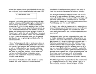 pounds and eleven ounces and was twenty inches long,          procedure, but we also learned that Paul was going to
and the time of his birth was Saturday morning at 4:06.       need foot correction because of a ‘toeing-in’ problem.

            PICTURE OF BABY PAUL                              We arranged for a lady in the ward to take care of Paul
                                                              and when he was six weeks old, I went back to work. It
                                                              was really hard to leave him those first few mornings, but
                                                              we slowly got adjusted to our new schedule. Earl kept
My stay in the hospital (Memorial Baptist-Central) was        Paul one night a week so I could continue to attend night
anything but pleasant. I hated being there. I disliked the    Relief Society, and they usually did fine.
nurses coming in every hour, I cried every time they
brought me my food, and I just wanted to take my baby         In Church I was called as the teacher for a fellowshipping
and go home. After several days I finally was able to go.     class. The class was for the new members of the Church
Earl’s mom had come down to help me for a couple of           to have association together and to continue to learn
weeks, and I was so glad to have her there. She did all       more about the gospel. It was a most enjoyable teaching
the work, and I got to play with our little Paul. He was so   experience!
cute, and we were so thrilled to have him and loved him
so much. I made an attempt to nurse him but it was a          Earl was still going to school but was working every day
total disaster, and we got along much better after that       in the bay area so when we decided to buy a home, we
ordeal was ended.                                             decided it should be in that area, and in November 1966
                                                              we moved to 615 Baywood. Our mailing address was La
  When Paul was a month old, my family came down to           Porte, but we actually lived in the City of Shore Acres.
see him. It was the first time they had visited me since I    This move meant that I was driving into Houston every
had married. Their vacation was planned so they would         day which was a long drive, but we were happy to be in
be with us the Sunday Paul was blessed, and I was             our own home. Earl really helped me while I worked. He
delighted to have my Dad in the circle when our baby          often had dinner ready when I got home and also helped
was given his name and blessing. Due to noise and             with the house cleaning. We located a new babysitter that
interference, I could not hear the blessing which             lived in our area. In our new ward—which was the
distressed me, but Earl told me some of the things            Baytown Ward—I was called to be the chorister in
included in the blessing.                                     Sunday School and the organist for Sacrament Meeting.

At the time of Paul’s first visit to the doctor, he had to    The following summer my sister, Nancy Kay, was married
have the skin under his tongue clipped—a minor                to Charles Von Clark in the Logan Temple. I flew up to
                                                              Denver for her reception. Nancy had gone to Ricks
 