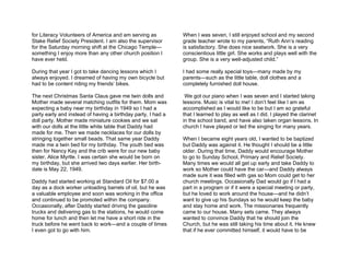 for Literacy Volunteers of America and am serving as          When I was seven, I still enjoyed school and my second
Stake Relief Society President. I am also the supervisor      grade teacher wrote to my parents, “Ruth Ann’s reading
for the Saturday morning shift at the Chicago Temple—         is satisfactory. She does nice seatwork. She is a very
something I enjoy more than any other church position I       conscientious little girl. She works and plays well with the
have ever held.                                               group. She is a very well-adjusted child.”

During that year I got to take dancing lessons which I        I had some really special toys—many made by my
always enjoyed. I dreamed of having my own bicycle but        parents—such as the little table, doll clothes and a
had to be content riding my friends’ bikes.                   completely furnished doll house.

The next Christmas Santa Claus gave me twin dolls and          We got our piano when I was seven and I started taking
Mother made several matching outfits for them. Mom was        lessons. Music is vital to me! I don’t feel like I am as
expecting a baby near my birthday in 1949 so I had a          accomplished as I would like to be but I am so grateful
party early and instead of having a birthday party, I had a   that I learned to play as well as I did. I played the clarinet
doll party. Mother made miniature cookies and we sat          in the school band, and have also taken organ lessons. In
with our dolls at the little white table that Daddy had       church I have played or led the singing for many years.
made for me. Then we made necklaces for our dolls by
stringing together small beads. That same year Daddy          When I became eight years old, I wanted to be baptized
made me a twin bed for my birthday. The youth bed was         but Daddy was against it. He thought I should be a little
then for Nancy Kay and the crib were for our new baby         older. During that time, Daddy would encourage Mother
sister, Alice Myrtle. I was certain she would be born on      to go to Sunday School, Primary and Relief Society.
my birthday, but she arrived two days earlier. Her birth-     Many times we would all get up early and take Daddy to
date is May 22, 1949.                                         work so Mother could have the car—and Daddy always
                                                              made sure it was filled with gas so Mom could get to her
Daddy had started working at Standard Oil for $7.00 a         church meetings. Occasionally Dad would go if I had a
day as a dock worker unloading barrels of oil, but he was     part in a program or if it were a special meeting or party,
a valuable employee and soon was working in the office        but he loved to work around the house—and he didn’t
and continued to be promoted within the company.              want to give up his Sundays so he would keep the baby
Occasionally, after Daddy started driving the gasoline        and stay home and work. The missionaries frequently
trucks and delivering gas to the stations, he would come      came to our house. Many sets came. They always
home for lunch and then let me have a short ride in the       wanted to convince Daddy that he should join the
truck before he went back to work—and a couple of times       Church, but he was still taking his time about it. He knew
I even got to go with him.                                    that if he ever committed himself, it would have to be
 
