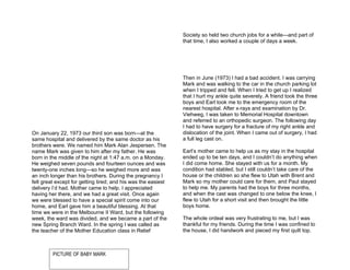 Society so held two church jobs for a while—and part of
                                                               that time, I also worked a couple of days a week.




                                                               Then in June (1973) I had a bad accident. I was carrying
                                                               Mark and was walking to the car in the church parking lot
                                                               when I tripped and fell. When I tried to get up I realized
                                                               that I hurt my ankle quite severely. A friend took the three
                                                               boys and Earl took me to the emergency room of the
                                                               nearest hospital. After x-rays and examination by Dr.
                                                               Viehweg, I was taken to Memorial Hospital downtown
                                                               and referred to an orthopedic surgeon. The following day
                                                               I had to have surgery for a fracture of my right ankle and
On January 22, 1973 our third son was born—at the              dislocation of the joint. When I came out of surgery, I had
same hospital and delivered by the same doctor as his          a full leg cast on.
brothers were. We named him Mark Alan Jespersen. The
name Mark was given to him after my father. He was             Earl’s mother came to help us as my stay in the hospital
born in the middle of the night at 1:47 a.m. on a Monday.      ended up to be ten days, and I couldn’t do anything when
He weighed seven pounds and fourteen ounces and was            I did come home. She stayed with us for a month. My
twenty-one inches long—so he weighed more and was              condition had stabled, but I still couldn’t take care of the
an inch longer than his brothers. During the pregnancy I       house or the children so she flew to Utah with Brent and
felt great except for getting tired; and his was the easiest   Mark so my mother could care for them, and Paul stayed
delivery I’d had. Mother came to help. I appreciated           to help me. My parents had the boys for three months,
having her there, and we had a great visit. Once again         and when the cast was changed to one below the knee, I
we were blessed to have a special spirit come into our         flew to Utah for a short visit and then brought the little
home, and Earl gave him a beautiful blessing. At that          boys home.
time we were in the Melbourne II Ward, but the following
week, the ward was divided, and we became a part of the        The whole ordeal was very frustrating to me, but I was
new Spring Branch Ward. In the spring I was called as          thankful for my friends. During the time I was confined to
the teacher of the Mother Education class in Relief            the house, I did handwork and pieced my first quilt top.



         PICTURE OF BABY MARK
 