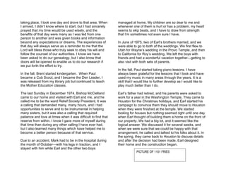 taking place, I took one day and drove to that area. When       managed at home. My children are so dear to me and
I arrived, I didn’t know where to start, but I had sincerely    whenever one of them is hurt or has a problem, my heart
prayed that my time would be used wisely, and the               seems to skip beats, and I have to draw from strength
benefits of that day were many as I was led from one            that I’m sometimes not even sure I have.
person to another and was given books and information
beyond any expectations or dreams. The experiences of           In June of 1975, two of Earl’s brothers married, and we
that day will always serve as a reminder to me that the         were able to go to both of the weddings. We first flew to
Lord will bless those who truly seek to obey his will and       Utah for Wayne’s wedding in the Provo Temple, and then
follow the counsel of our authorities. I know we have           to California for Roy’s wedding. We left the boys with
been asked to do our genealogy, but I also know that            friends and had a wonderful vacation together—getting to
doors will be opened to enable us to do our research if         also visit with both sets of parents.
we put forth the effort to try.
                                                                In the fall, Paul started taking piano lessons. I have
In the fall, Brent started kindergarten. When Paul              always been grateful for the lessons that I took and have
became a Cub Scout, and I became the Den Leader, I              used my music in many areas through the years. It is a
was released from my library job but continued to teach         skill that I would like to further develop as I would like to
the Mother Education classes.                                   play much better than I do.

The last Sunday in December 1974, Bishop McClelland             Earl’s father had retired, and his parents were asked to
came to our home and visited with Earl and me, and he           work for a year in the Washington Temple. They came to
called me to be the ward Relief Society President. It was       Houston for the Christmas holidays, and Earl started his
a calling that demanded many, many hours, and I had             campaign to convince them they should move to Houston
opportunities to serve and to be instrumental in helping        when they were finished at the temple. We started
many sisters, but it was also a calling that required           looking for houses but nothing seemed right until one day
patience and love at times when it was difficult to find that   when Earl thought of building them a home on the front of
reserve from within. I know I gave more of myself during        our property. We had a big lot, and it seemed like the
that time than during any other calling I have ever had,        logical answer. We discussed it for several weeks, and
but I also learned many things which have helped me to          when we were sure that we could be happy with that
become a better person because of that service.                 arrangement, he called and talked to his folks about it. In
                                                                the spring, they came back to Houston to discuss details
Due to an accident, Mark had to be in the hospital during       and after the decision had been made, Earl designed
the month of October—with his legs in traction, and I           their home and the construction began.
stayed with him while Earl and the other two boys
                                                                             PICTURE OF 1151 FRIES
 