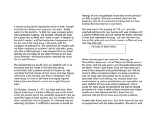 feelings of love and gratitude I have had for the arrival of
                                                               our little daughter. She was a special baby from the
                                                               beginning and all of us love her and have had our lives
                                                               touched by her presence in our family.
I started having terrific headaches which at first I thought
must be from tension and pressure, but when I finally          She was born in the evening at 7:26 p.m., and she
went in to the doctor’s, he told me I was pregnant which       weighed eight pounds, two ounces and was nineteen and
was a pleasant surprise. We decided I should get away          a quarter inches long, and we named her Karen. She had
for a good rest, so Mark and I went to Utah. It seemed to      no hair and resembled the boys, but now she has curly
be what I needed, and the headaches disappeared and            hair and is petite and such fun to dress in ruffles and lace
for the rest of the pregnancy, I felt good—with the            and play dolls with.
exception of getting tired. We came back to Houston with                PICTURE OF BABY KAREN
my folks—stopping in southern Utah to visit with Lyman
and also in Albuquerque. I was released from my Relief
Society job and called to the stake Primary as the Cub
Scout Director—and also that year I directed the music
for our ward Primary.                                          When she was given her name and blessing, her
                                                               Grandfather Jespersen, Uncle Wayne and father were in
We decided that we would have our addition built on at         the circle, and she was given a very beautiful blessing by
the same time the house in the front was being                 her father. When I took Karen in for her first check-up, I
constructed. Earl’s parents arrived in Houston to help         knew I had a beautiful and perfect little girl, but I left the
complete the final phases of their home, and they stayed       doctor’s office completely shaken. He knew something
with us for a few months, and then in December, they           was not quite right and wanted her to be seen by a
were ready to move in. We have thoroughly enjoyed              specialist. After much testing, two hospital stays and
having them live close to us and are so glad they are          examinations by various pediatricians and specialists, we
near.                                                          were told that her liver was simply misplaced—that it
                                                               would not likely cause any problems but that we should
On Sunday, January 2, 1977, our baby was born. After           be aware of it. What a relief to know that she was indeed
having three boys, I wanted a little girl very much. I tried   healthy and how blessed we felt to know that our
not to get excited about the possibility because I knew we     precious little girl did not have any physical problems.
would be happy to have another son, but I longed for the
time I would also have a daughter. Dr. Viehweg was the         A week after Karen was born, Earl and I were told we had
attending physician. It is difficult to express in words the   an appointment with the stake president. We went in and
 