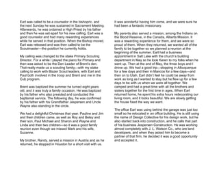 Earl was called to be a counselor in the bishopric, and      It was wonderful having him come, and we were sure he
the next Sunday he was sustained in Sacrament Meeting.       had been a fantastic missionary.
Afterwards, he was ordained a High Priest by his father
and then he was set-apart for his new calling. Earl was a    My parents also served a mission, among the Indians on
good counselor and had many rewarding experiences            the Blood Reserve, in the Canada, Alberta Mission. It
while he served in that position. When the Bishop moved,     was a rewarding experience for them, and we were so
Earl was released and was then called to be the              proud of them. When they returned, we wanted all of the
Scoutmaster—the position he currently holds.                 family to be together so we planned a reunion at the
                                                             beginning of the summer. Earl had a business
My calling was changed to the stake Primary Scouting         appointment in Salt Lake with the church’s building
Director. For a while I played the piano for Primary and     department in May so he took Karen to my folks when he
then was asked to be the Den Leader of Brent’s den.          went up. Then at the end of May, the three boys and I
That really made us a scouting family—with my stake          drove up. We had a good trip—stopping in Albuquerque
calling to work with Blazer Scout leaders, with Earl and     for a few days and then in Mancos for a few days—and
Paul both involved in the troop and Brent and me in the      then on to Utah. Earl didn’t feel he could be away from
Cub program.                                                 work as long as I wanted to stay but he flew up for a few
                                                             days to be with us when we were all together. We
Brent was baptized the summer he turned eight years          camped and had a great time with all the brothers and
old, and it was truly a family occasion. He was baptized     sisters together for the first time in ages. When Earl
by his father who also presided and conducted the            returned home, he spent his extra hours redecorating our
baptismal service. The following day, he was confirmed       living room, and it looks beautiful. We are slowly getting
by his father with his Grandfather Jespersen and Uncle       the house fixed the way we want.
Wayne also standing in the circle.
                                                             The office Earl was using behind the garage was just too
We had a delightful Christmas that year. Pauline and Jim     small so he relocated in an office building. He is still using
and their children came, as well as Roy and Betsy and        the name of Design Collective for his design work, but he
their son, Paul Michael and Sharon and Wayne and             also started back into construction, and he calls that part
Linda and their two children—so it was a good family         of his business Jespersen Construction. He was working
reunion even though we missed Mark and his wife,             almost completely with J. L. Watson Co., who are land
Suzanne.                                                     developers, and when they asked him to become a
                                                             partner of that firm, he decided it was a good opportunity
My brother, Randy, served a mission in Austria and as he     and accepted it.
returned, he stopped in Houston for a short visit with us.
 