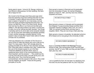 family grew to seven. I drove to St. George, picking up         Paul served a mission in Denmark and he graduated
Aunt Muriel in Albuquerque, for their wedding. We were          from the University of Texas. He married Anastasia
all so happy for him.                                           Stickler on April 27, 1991, and they have two children,
                                                                Elizabeth and Soren.
We moved to the Chicago area three years ago when
Earl was spending more time working here than he was                     PICTURE OF PAUL’S FAMILY
in Houston. It was a difficult move and yet it has also
been a season of growth for us in new areas, and we
have had some wonderful experiences living here. Our
home is at 996 Plum Tree in Fox River Grove, Illinois.          Brent served a mission in Colorado and he graduated
Earl now has his office in our home and we feel quite           from Brigham Young University-Hawaii and then from
settled in. We talk about where to go when it comes time        Columbia Teacher’s College in New York. On June 3,
to retire, but so far nothing has been decided. Two things      1992, he married Cynthia Smith and they have a
I someday want to do are to take some computer classes          daughter, Berlin. They are now living in Salt Lake City.
so I can do more than write letters and perhaps someday
to learn another language, probably Spanish. At the             Mark served a mission in Australia. He attended school at
present I stay so busy that I haven’t been able to fit either   BYU-Hawaii and is now going to the University of Utah.
of those into my schedule.

I feel very blessed to be a member of The Church of                       PICTURE OF BRENT AND BERLIN
Jesus Christ of Latter-day Saints and I love it with all my
heart. For many years I have “felt” strongly about the
guiding principles of my life but it has only been recently     Karen is currently enrolled in the Massage Therapy
that I have been able to verbalize how I feel. I believe that   School of Utah. She married Brian Scott Titus this past
the Law of the Gospel is given to us in the New                 summer, the 20th of June 1996, and they are also living in
Testament (Matthew 22:36-39) where Jesus is                     Salt Lake City, Utah.
questioned about which of the commandments is the
most important, and he answers, “…Thou shalt love the                     PICTURE OF KAREN AND BRIAN
Lord thy God with all thy heart, and with all thy soul, and
with all thy mind. This is the first and great
commandment. And the second is like unto it, Thou shalt
love thy neighbor as thyself.” These are the guiding            I am so grateful for Earl. He has been my steadying rock.
principles of my life.                                          He loves me and has patience with me, and I truly love
 