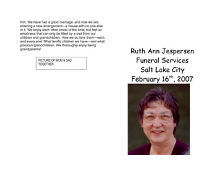 him. We have had a good marriage; and now we are
entering a new arrangement—a house with no one else
in it. We enjoy each other (most of the time) but feel an
emptiness that can only be filled by a visit from our
children and grandchildren. How we do love them—each
and every one! What terrific children we have—and what
precious grandchildren. We thoroughly enjoy being
grandparents!
                                                            Ruth Ann Jespersen
            PICTURE OF MOM & DAD
            TOGETHER
                                                             Funeral Services
                                                               Salt Lake City
                                                            February 16th, 2007
 