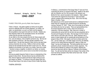 I’m Bishop L. Lionel Kendrick of the Ensign Peak 2nd ward and I’ll be
                                                                            conducting this service, by request of the family. Seated on the stand
          Honest, Simple, Solid, True                                       with me is Brother Lee Cox, first counselor in the bishopric and
                                                                            Brother M. Horn, second counselor in the bishopric. Sister LaDawn
                        1942-2007                                           Toone will be the organist from the Ensign 2nd ward and Sister
                                                                            Jeannie Juergens will be directing the music. She is from the Katy
                                                                            Stake in Houston, Texas.
                                                                            We welcome you to this sacred funeral service to celebrate the life of
FAMILY PRAYER, given by Mark Alan Jespersen                                 Sister Ruth Ann Jespersen who passed through the veil Monday
                                                                            morning, February 12th, 2007. Today, she is surrounded by her family
Father in Heaven, We gather together as family and we gather                and friends who love her so dearly. There are representatives from
around to celebrate Ruth Ann Everett Jespersen, our mother, our             the temple department with us today, where she served as a
sister, our grandmother, our aunt, our friend, and thy daughter.            missionary, a full time missionary. Also, there are a number of
We are grateful to have spent time with her in this life. Grateful unto     missionaries who served with her and who she was acquainted with in
thee Heavenly Father for the remarkable woman, the remarkable               the ward and throughout the stake. She has begun her third mission,
mother that she has been and that she is.                                   which will be on the other side of the veil. Sister Jespersen was a
As we reflect on the many projects that she did, those projects with        person of great integrity with an exceptionally strong testimony of the
love, care and delicacy, only to brighten someone’s day. We have all        gospel of Jesus Christ. She taught us all how to endure well to the
been recipients of that love. We have all been recipients of her            end. Just two weeks ago, in the latter stages of her life, she faithfully
beautiful spirit. We ask thee Heavenly Father that we may take these        carried out her visiting teaching assignment, calling on Elder and
precious memories into our lives. Reflect on them and be a better           Sister ? just two short weeks ago. The family extends their love and
person for the example that she has been to each one of us. We are          gratitude to all who rendered kind service to Sister Jespersen. The
grateful for the devotion to her family, as a mother, friend and a sister   service will be followed as outlined in the program, following the
– devotion to keep us together, to extend to our family, our cousins,       service the internment will be in Mancos, Colorado at the cemetery
our second cousins and on and on and on to love them to know about          there. You will note that there will be one change in the number of the
them.                                                                       hymn that will be indicated O My Father will be Hymn 292. We will
And we are grateful Heavenly Father to have an understanding of the         proceed as outlined.
gospel of Jesus Christ. We pray that we may be comforted at this
time, that we might be at peace and that we might continue to love
and respect our Mother. To continue to love and respect Ruth Ann.
We say these things in the name of Jesus Christ of Latter Day Saints.

FUNERAL SERVICES:
 