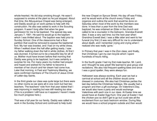 whole-hearted. He did stop smoking though. He wasn’t           the new Chapel on Spruce Street. His day off was Friday,
supposed to smoke at the plant so he just stopped. About       and he would work at the church every Friday and
that time, the Albuquerque Chapel was being enlarged,          organize and outline the work that would be done on
and Daddy would go on work parties to help with the            Saturday when most of the work by the members was
construction. He also was asked to work in the Scouting        done. In less than a year from the time Dad was
program. It wasn’t long after that when he gave                baptized, he was ordained an Elder in the church and
permission for me to be baptized. The special day was          called to be a counselor in the bishopric. Grandpa Everett
January 7, 1951. He said he would go to the baptism            died. It was a very sad time; but the next year when
which I was thrilled about. The baptism was held prior to      Grandma Everett died, I was a little older and went to her
Sunday School. One of the classrooms had a floor               funeral (my first.) It was very difficult for me to understand
partition that could be removed to expose the baptismal        about death, and I remember crying and crying when I
font. My hair was braided, and I had on my white dress.        realized she was really ‘gone.’
When I walked down the hall after getting ready, I saw
my father walking down the hall in white clothes. At first I   In Primary that year I was in the Zion class; and finally,
was stunned. It turned out to be a beautiful day for all of    that Christmas I got my own bicycle which I spent
us. Mother must have known before that morning that            hundreds of hours riding.
Daddy was going to be baptized, but it was certainly a
surprise for me. For many years my mother had prayed           In the fourth grade I had my first male teacher, Mr. Laird,
and hoped and wished for my father to become a                 and I thought he was great! We learned to give group oral
member of her church and her dream had come true.              recitations. We also had frequent spelling bees and since
Later that morning, in Fast and Testimony Meeting, we          I was a good speller, they were always fun.
were confirmed members of The Church of Jesus Christ
of Latter-day Saints.                                          Halloween was always exciting. Each year we had a
                                                               carnival at school and all the children would come
In the third grade our class was quite large but there were    dressed in costumes. We also had Christmas parties the
no other rooms so we were all in one room but had two          last day before the Christmas holidays. We usually had a
teachers. The teachers" note from that year stated that I      program and then a gift exchange. On Valentine’s Day,
was improving in reading but was still reading too slow.       we would also have a party and would exchange
(This is a problem I still have so it appears I haven’t made   Valentines with each one in our class. At Easter time we
too much progress here.)                                       would have an Easter Egg Hunt. One year at Easter I had
                                                               the chicken pox so didn’t get to go but could see all the
That was a full year for our family. Daddy was called to       excitement from our back bedroom window. During May
work in the Sunday School and continued to help build          we would have a school program outside and then would
 