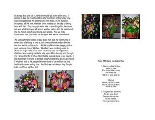 the things that she did. Charity never did fail, even at the end. I
wanted to say for myself and the other members of the family how
much we appreciate the sisters who were there, in the end and
throughout all the time, whether it was reading on the blog or being
there with her. That you guys were able to stand together, because
that was what Mom was all about, was her sisters and the sisterhood
and the Relief Society and doing good works. And we really
appreciated that, both from the family as well as the other sisters.

The last part that I wanted to say about that was the community of
sisters and of sharing is only a part of motherhood and the female
love that exists on this world. I felt like my Mom was always just the
most perrienal classic Mother. Whether it was cooking meals to
whatever degree she could cook, whether it was sewing clothes,
whether it was making blankets, she was a Mom through and through.
And I know that for all of us, Mom held a special place in our hearts. I
just challenge everyone to always recognize that and always give love
to mothers and to the people who take care of us and love us and           Hymn 100, Nearer my God to Thee
totality with never ending love. And that we can always stay Simple,
                                                                              1. Nearer, my God, to thee,
Solid, and True as Mom did.                                                           Nearer to thee!
                                                                               E’en though it be a cross
                                                                                     That raiseth me.
                                                                                Still all my song shall be

                                                                                        [Chorus]
                                                                                Nearer, my God, to thee,
                                                                                Nearer, my God, to thee,
                                                                                    Nearer to thee!

                                                                              2. Though like the wanderer,
                                                                                   The sun gone down,
                                                                                  Darkness be over me,
                                                                                     My rest a stone,
                                                                                 Yet in my dreams I’d be
 