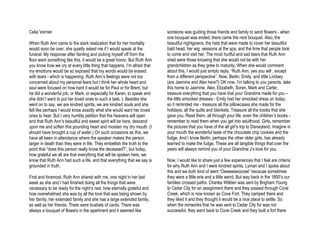 Celia Vernier                                                             someone was guiding those friends and family to send flowers - when
                                                                          one bouquet was ended, there came the next bouquet. Also, the
When Ruth Ann came to the stark realization that for her mortality        beautiful nightgowns, the hats that were made to cover her beautiful
would soon be over, she quietly asked me if I would speak at the          bald head, her wig, sessions at the spa, and the time that people took
funeral. My response after fainting and picking myself off from the       to come and visit her. The most hurtful and sad tears that Ruth Ann
floor went something like this, it would be a great honor. But Ruth Ann   shed were those knowing that she would not be with her
you know how we cry at every little thing that happens, I’m afraid that   grandchildren as they grew to maturity. When she would comment
my emotions would be so exposed that my words would be erased             about this, I would just simply reply, “Ruth Ann, yes you will , except
with tears - which is happening. Ruth Ann’s feelings were not too         from a different perspective”. Now, Berlin, Emily, and little Lindsey
concerned about my personal fears but I think her whole heart and         (are Jasmine and Alex here?) OK now, I’m talking to you parents, take
soul were focused on how hard it would be for Paul or for Brent, but      this home to Jasmine, Alex, Elizabeth, Soren, Mark and Carter,
he did a wonderful job, or Mark, or especially for Karen, to speak and    treasure everything that you have that your Grandma made for you –
she didn’t want to put her loved ones to such a task. L Besides she       the little smocked dresses - Emily had her smocked dress on today,
went on to say, we are kindred spirits, we are kindred souls and she      so it reminded me - treasure all the pillowcases she made for the
felt like perhaps I would know exactly what she would want her loved      holidays, all the quilts and blankets. Treasure all the books that she
ones to hear. But I very humbly petition that the heavens will open       gave you. Read them, all through your life, even the children’s books -
and that Ruth Ann’s beautiful and sweet spirit will be here, descend      remember to read them when you get into adulthood. Girls, remember
upon me and soften this pounding heart and moisten my dry mouth. (I       the pictures that you have of the all girl’s trip to Disneyland. Imagine in
should have brought a cup of water.) On such occasions as this, we        your mouth the wonderful taste of the chocolate chip cookies and the
have all been in attendance where the speaker makes the person            fudge. And I know Berlin, perhaps the other older girls, has already
larger in death than they were in life. They embellish the truth to the   learned to make the fudge. These are all tangible things that over the
point that “does this person really know the deceased?”, but today,       years will always remind you of your Grandma J’s love for you.
how grateful we all are that everything that will be spoken here, we
know that Ruth Ann had such a life, and that everything that we say is    Now, I would like to share just a few experiences that I feel are criteria
grounded in truth.                                                        for why Ruth Ann and I were kindred spirits. Lyman and I spoke about
                                                                          this and we both kind of went “Oeweeeeoooee” because sometimes
First and foremost, Ruth Ann shared with me, one night in her last        they were a little erie and a little weird. But way back in the 1800’s our
week as she and I had finished doing all the things that were             families crossed paths. Charles Willden was sent by Brigham Young
necessary to be ready for the night’s rest, how eternally grateful and    to Cedar City for an assignment there and they passed through Cove
how overwhelmed she was by all the love that was being shown by           Creek, which is now known as Cove Fort. They camped there and
her family, her extended family and she has a large extended family,      they liked it and they thought it would be a nice place to settle. So
as well as her friends. There were bushels of cards. There was            when the ironworks that he was sent to Cedar City for was not
always a bouquet of flowers in the apartment and it seemed like           successful, they went back to Cove Creek and they built a fort there
 