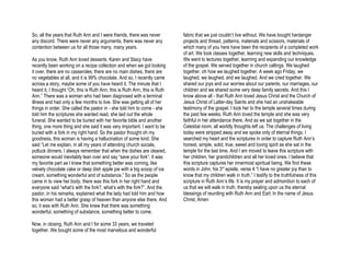 So, all the years that Ruth Ann and I were friends, there was never         fabric that we just couldn’t live without. We have bought hardanger
any discord. There were never any arguments, there was never any            projects and thread, patterns, materials and scissors, materials of
contention between us for all those many, many years.                       which many of you here have been the recipients of a completed work
                                                                            of art. We took classes together, learning new skills and techniques.
As you know, Ruth Ann loved desserts. Karen and Stacy have                  We went to lectures together, learning and expanding our knowledge
recently been working on a recipe collection and when we got looking        of the gospel. We served together in church callings. We laughed
it over, there are no casseroles, there are no main dishes, there are       together, oh how we laughed together. A week ago Friday, we
no vegetables at all, and it is 99% chocolate. And so, I recently came      laughed, we laughed, and we laughed. And we cried together. We
across a story, maybe some of you have heard it. The minute that I          shared our joys and our worries about our parents, our marriages, our
heard it, I thought “Oh, this is Ruth Ann, this is Ruth Ann, this is Ruth   children and we shared some very deep family secrets. And this I
Ann.” There was a woman who had been diagnosed with a terminal              know above all - that Ruth Ann loved Jesus Christ and the Church of
illness and had only a few months to live. She was getting all of her       Jesus Christ of Latter-day Saints and she had an unshakeable
things in order. She called the pastor in - she told him to come - she      testimony of the gospel. I took her to the temple several times during
told him the scriptures she wanted read, she laid out the whole             the past few weeks. Ruth Ann loved the temple and she was very
funeral. She wanted to be buried with her favorite bible and another        faithful in her attendance there. And as we sat together in the
thing, one more thing and she said it was very important. I want to be      Celestial room, all worldly thoughts left us. The challenges of living
buried with a fork in my right hand. So the pastor thought oh my            today were stripped away and we spoke only of eternal things. I
goodness, this woman is having a hallucination of some kind. She            searched my heart and the scriptures in order to capture Ruth Ann’s
said “Let me explain, in all my years of attending church socials,          honest, simple, solid, true, sweet and loving spirit as she sat in the
potluck dinners, I always remember that when the dishes are cleared,        temple for the last time. And I am moved to leave this scripture with
someone would inevitably lean over and say “save your fork”. It was         her children, her grandchildren and all her loved ones. I believe that
my favorite part as I knew that something better was coming, like           this scripture captures her innermost spiritual being. We find these
velvety chocolate cake or deep dish apple pie with a big scoop of ice       words in John, his 3rd epistle, verse 4 “I have no greater joy than to
cream, something wonderful and of substance.” So as the people              know that my children walk in truth.” I testify to the truthfulness of this
came in to view her body, there was this fork in her right hand and         scripture in Ruth Ann’s life. It is my prayer and admonition to each of
everyone said “what’s with the fork?, what’s with the fork?”. And the       us that we will walk in truth, thereby sealing upon us the eternal
pastor, in his remarks, explained what the lady had told him and how        blessings of reuniting with Ruth Ann and Earl. In the name of Jesus
this woman had a better grasp of heaven than anyone else there. And         Christ, Amen
so, it was with Ruth Ann. She knew that there was something
wonderful, something of substance, something better to come.

Now, in closing, Ruth Ann and I for some 33 years, we traveled
together. We bought some of the most marvelous and wonderful
 