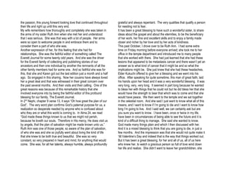 the passion, this young forward looking love that continued throughout      grateful and always repentant. The very qualities that qualify a person
their life and right up until this very end.                                for needing not to fear.
My wife remembers how thoroughly and completely she was taken in            It has been a great blessing to have such a wonderful sister, to share
the arms of my sister Ruth Ann when she met her and understood              ideas about the gospel and about the eternities, to be the beneficiary
that I was serious. She was that way with a lot of people. Her arms         of her work, her fine and excellent skills and to enjoy a family made
were so open to welcome people in and embrace them and to                   closer and richer by her love and by her acts of kindness.
consider them a part of who she was.                                        This past October, I drove over to be Ruth Ann. I had some extra
Another expression of her, for this feeling that she had for                time on Friday morning before everyone arrived; she took me to her
relationships. She was the faithful editor of something called The          office in the temple department and introduced me to many people
Everett Journal for some twenty odd years. And she was the driver           that she worked with there. She had just learned that she had these
for the Everett family of collecting and publishing stories of our          lesions that appeared to be metastasis cancer and there wasn’t yet an
ancestors and then one individual by another the remnants of all the        answer as to what kind of cancer that it might be and so what the
other family members had for some one. And so faithful she was for          implications might be. She just knew that she had these headaches.
this, that she and Karen got out the last edition just a month and a half   Elder Kukuchi offered to give her a blessing and we went into his
ago. So engaged in this sharing. Now her cousins have always loved          office. After speaking for quite sometime, this man of great faith, laid
her a great deal and that was witnessed in their great concern over         his hands upon her head and it was a very wonderful blessing. It was
the past several months. And their visits and their calling. One of the     very long, very, very long. It seemed in part long because he wanted
great reasons was because of this remarkable history that she               to bless her with things that he could not but he did bless her that she
involved everyone into by being the faithful editor of this profound        would have the strength to bear that which was to come and that she
blessing for our family, The Everett Journal.                               would have peace. We then went to the temple and we sat together
In 2nd Nephi, chapter 9 verse 13, it says “Oh how great the plan of our     in the celestial room. And she said I just want to know what all of this
God”. The very word plan confirms God’s paternal purpose for us, a          means, and I want to know if I’m going to die and I want to know how
realization so desperate needed by anyone who is confused about             long I’m going to live. And I said well, we can certainly ask but are
who they are or what this world is coming to. In Alma 24, we read           you sure you want to know. I have been, once or twice in my life,
“God made these things known to us that we might not perish,                have been in circumstances of being able to see the future and it is
because he loveth our souls. Therefore in His mercy, He does visit us       kind of a difficult thing to manage. She said she wanted to know.
by angels, that the plan of salvation might be made known unto us.”         God made many things plain and which I then discussed with her.
Ruth Ann was one of those people, so aware of the plan of salvation,        And it is a mixed blessing to think that you are going to die, in just a
of who she was and she so joyfully went about living the kind of life       few months. And the impression was that she would not quite make it
that she knew to be both true and beautiful. She was so very                ‘till Valentine’s Day and indeed that is the way that things worked out.
constant, so very prepared in heart and mind, for anything that would       But it has been a great blessing, for her and all of us, all of us here
come. She was, for all her talents, always humble, always profoundly        who knew her, to watch a gracious person so full of love wind down
                                                                            her life and realize. She didn’t want to leave her grandchildren, she
 