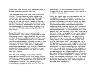 have a picnic. Each year one of the classes would get to      ever excited! The first program we watched on it was
wind the streamers around the May Pole.                       Amos and Andy. We went to very few movies but did go
                                                              to a drive-in occasionally.
Every spring Mrs. LaRouche would have a piano recital.
In Primary I entered the Home Builder program and             Daddy was a great tease and often called me Joe. He
became a Lark followed by a Bluebird and a Seagull the        would play with me in the back yard—swinging me
next two years. We began learning to knit, crochet,           around, doing tricks with me or letting me stand on his
embroider and sew. We learned the Virginia Reel and a         shoulders. I imagined myself a great dancer and would
few other dances. In the summer our classes were often        dance around my room. I was also very interested in
held in the park across the street from the chapel. It was    acrobatics and worked-up several tumbling routines.
a big beautiful park with hills and trees. And then on our    Mother made me some cute outfits to wear, and I would
way home from Primary, we would stop at the library. I        tumble in talent shows at church or school. I also took
loved to read!                                                baton twirling lessons a couple of summers. In our back
                                                              yard we had a high swing set. I think I spent more time on
During different times, we had some relatives live in         the bar at the top—hanging by my knees or turning over it
Albuquerque for a while—Uncle Leonard and Aunt Nella,         than I did on the swings. Also out in the school ground
Uncle Johnie and Aunt Helen, Uncle Bish and Aunt Betty        was a swing set. We would put a long board through
and Uncle Elmer and Aunt Geneva, and even for a while,        three of the swings and then stand on the board and
Grandpa and Grandma Willden and Lorraine. I learned           swing. We would go quite high and were never afraid.
my times tables by repeating them over and over for Aunt      Another make-believe game I often played was that of
Helen while drying her dishes. Uncle Elmer and Aunt           being a trapeze star, and I would hang from branches of
Geneva lived on Sandia base, and we’d get together            any tree and put on a show for my family or anyone that
occasionally for an evening. Their daughter, Sherell and I    would watch. The school ground had huge cottonwood
were good friends, and it was fun to visit with her. My       trees that were great for climbing. A tether-ball pole was
other cousins, Linda and Janet Cash, and I also played        out our back gate, and I enjoyed that game very much—
many hours together.                                          and was very good at it too. I worked for the money to
                                                              buy my own ball so we could play after school hours too.
In the fifth grade, we began art lessons in school but        The end of the school building had no windows and was
somehow artistic ability is not one of my talents. Some of    a high wall that was a great place to throw a ball against
my friends had televisions before we did, and I liked to go   and play jump ball. I also played many, many hours of
visit just about the time the Lone Ranger or other favorite   hopscotch, jacks and jump-rope—with one rope or two
programs would come on. Then one night, Daddy                 which we called double-dutch.
surprised us and brought home our own T.V. Were we
 